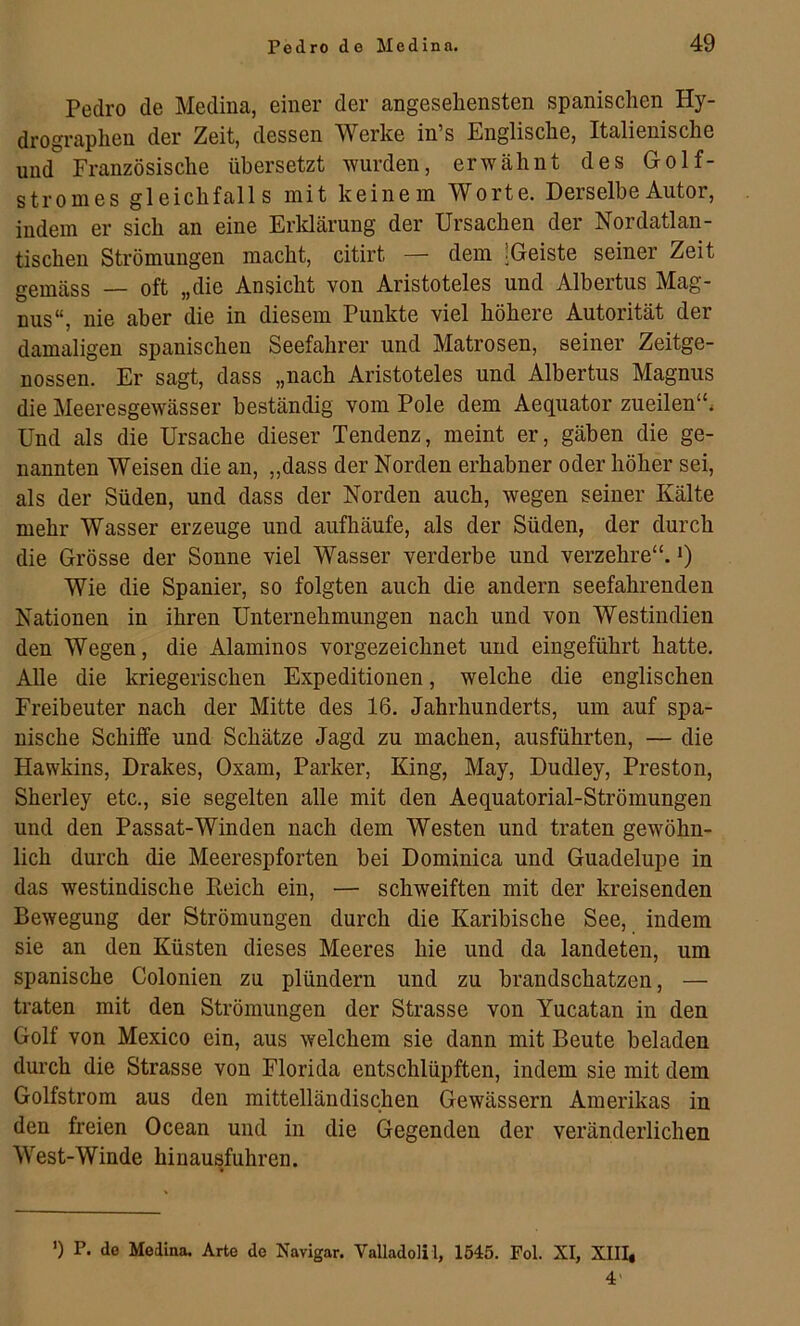 Pedro de Medina, einer der angesehensten spanischen Hy- drographen der Zeit, dessen Werke in’s Englische, Italienische und Französische übersetzt wurden, erwähnt des Golf- stromes gleichfalls mit keinem Worte. Derselbe Autor, indem er sich an eine Erldärung der Ursachen der Nordatlan- tischen Strömungen macht, citirt — dem 'Geiste seiner Zeit gemäss — oft „die Ansicht von Aristoteles und Albertus Mag- nus“, nie aber die in diesem Punkte viel höhere Autorität der damaligen spanischen Seefahrer und Matrosen, seiner Zeitge- nossen. Er sagt, dass „nach Aristoteles und Albertus Magnus die Meeresgewässer beständig vom Pole dem Aequator zueilen“. Und als die Ursache dieser Tendenz, meint er, gäben die ge- nannten Weisen die an, „dass der Norden erhabner oder höher sei, als der Süden, und dass der Norden auch, wegen seiner Kälte mehr Wasser erzeuge und aufhäufe, als der Süden, der durch die Grösse der Sonne viel Wasser verderbe und verzehre“. *) Wie die Spanier, so folgten auch die andern seefahrenden Nationen in ihren Unternehmungen nach und von Westindien den Wegen, die Alaminos vorgezeichnet und eingeführt hatte. Alle die kriegerischen Expeditionen, welche die englischen Freibeuter nach der Mitte des 16. Jahrhunderts, um auf spa- nische Schiffe und Schätze Jagd zu machen, ausführten, — die Hawkins, Brakes, Oxam, Parker, King, May, Dudley, Preston, Sherley etc., sie segelten alle mit den Aequatorial-Strömungen und den Passat-Winden nach dem Westen und traten gewöhn- lich durch die Meerespforten bei Dominica und Guadelupe in das westindische Keich ein, — schweiften mit der kreisenden Bewegung der Strömungen durch die Karibische See, indem sie an den Küsten dieses Meeres hie und da landeten, um spanische Colonien zu plündern und zu brandschatzen, — traten mit den Strömungen der Strasse von Yucatan in den Golf von Mexico ein, aus welchem sie dann mit Beute beladen durch die Strasse von Florida entschlüpften, indem sie mit dem Golfstrom aus den mittelländischen Gewässern Amerikas in den freien Ocean und in die Gegenden der veränderlichen West-Winde hinausfuhren. ’) P. de Medina. Arte de Navigar. Valladolil, 1545. Fol. XI, XIII, 4'