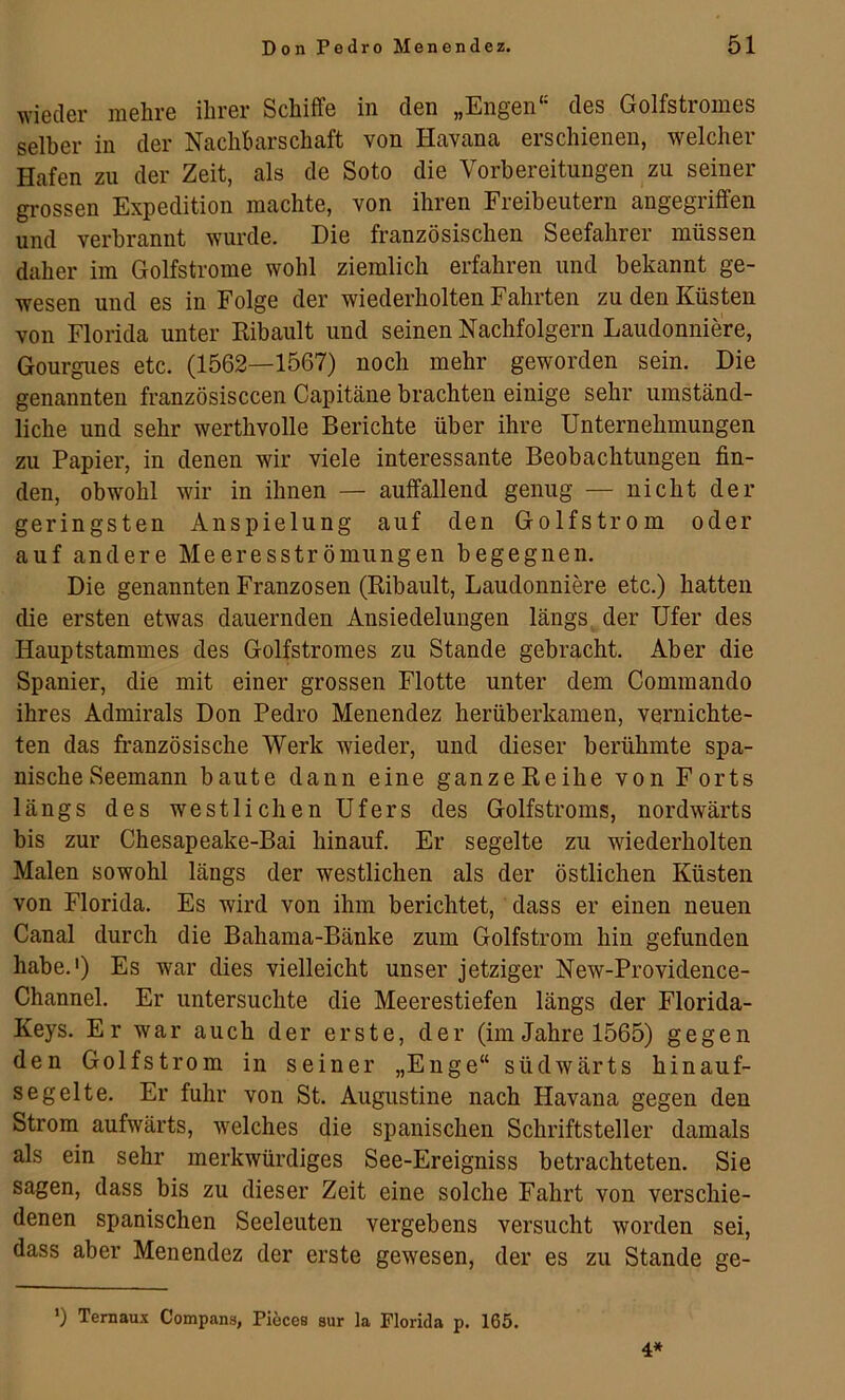 wieder mehre ihrer Schiffe in den „Engen“ des Golfstromes selber in der Nachbarschaft von Havana erschienen, welcher Hafen zu der Zeit, als de Soto die Vorbereitungen zu seiner grossen Expedition machte, von ihren Freibeutern angegriffen und verbrannt wurde. Die französischen Seefahrer müssen daher im Golfstrome wohl ziemlich erfahren und bekannt ge- wesen und es in Folge der wiederholten Fahrten zu den Küsten von Florida unter Kibault und seinen Nachfolgern Laudonniere, Gourgues etc. (1562—1567) noch mehr geworden sein. Die genannten französisccen Capitäne brachten einige sehr umständ- liche und sehr werthvolle Berichte über ihre Unternehmungen zu Papier, in denen wir viele interessante Beobachtungen fin- den, obwohl wir in ihnen — auffallend genug — nicht der geringsten Anspielung auf den Golfstrom oder auf andere Meeresströmungen begegnen. Die genannten Franzosen (Kibault, Laudonniere etc.) hatten die ersten etwas dauernden Ansiedelungen längs der Ufer des Hauptstammes des Golfstromes zu Stande gebracht. Aber die Spanier, die mit einer grossen Flotte unter dem Commando ihres Admirals Don Pedro Menendez herüberkamen, vernichte- ten das französische Werk wieder, und dieser berühmte spa- nische Seemann baute dann eine ganzeKeihe von Forts längs des westlichen Ufers des Golfstroms, nordwärts bis zur Chesapeake-Bai hinauf. Er segelte zu wiederholten Malen sowohl längs der westlichen als der östlichen Küsten von Florida. Es wird von ihm berichtet, dass er einen neuen Canal durch die Bahama-Bänke zum Golfstrom hin gefunden habe.') Es war dies vielleicht unser jetziger New-Providence- Channel. Er untersuchte die Meerestiefen längs der Florida- Keys. Er war auch der erste, der (im Jahre 1565) gegen den Golfstrom in seiner „Enge“ südwärts hinauf- segelte. Er fuhr von St. Augustine nach Havana gegen den Strom aufwärts, welches die spanischen Schriftsteller damals als ein sehr merkwürdiges See-Ereigniss betrachteten. Sie sagen, dass bis zu dieser Zeit eine solche Fahrt von verschie- denen spanischen Seeleuten vergebens versucht worden sei, dass aber Menendez der erste gewesen, der es zu Stande ge- ’) Ternaux Compans, Piöces sur la Florida p. 165.