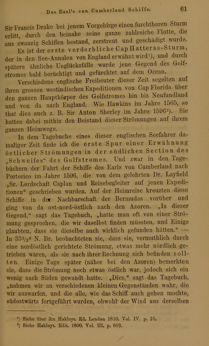 Des Earl’s von Sir Francis Drake bei jenem Vorgebirge einen furchtbaren Sturm erlitt, durch den beinahe seine ganze zahlreiche Flotte, die aus zwanzig Schiffen bestand, zerstreut und geschädigt wurde. Es ist der erste verderbliche Cap Hatteras-Stuim, der in den See-Annalen von England erwähnt wird'), und durch spätere ähnliche Unglücksfälle wurde jene G-egend des Golf- stromes bald berüchtigt und gefürchtet auf dem Ocean. Verschiedene englische Freibeuter dieser Zeit segelten auf ihren grossen westindischen Expeditionen von Cap Florida über den ganzen Hauptkörper des Golfstromes hin bis Neufundland und von da nach England. Wie Hawkins im Jahre 1565, so that dies auch z. B. Sir Anton Sherley im Jahre 15962). Sie hatten dabei mithin den Beistand dieser Strömungen auf ihrem ganzen Heimwege. In dem Tagebuche eines dieser englischen Seefahrer da- maliger Zeit finde ich die erste Spur einer Erwähnung östlicher Strömungen in der südlichen Section des „Schweifes“ des Golfstromes. Und zwar in den Tage- büchern der Fahrt der Schiffe des Earls von Cumberland nach Portorico im Jahre 1596, die von dem gelehrten Dr. Layfield „Sr. Lordschaft Caplan und Eeisebegleiter auf jenen Expedi- tionen“ geschrieben wurden. Auf der Heimreise kreuzten diese Schiffe in der Nachbarschaft der Bermudas vorüber und ging von da ost-nord-östlich nach den Azoren. „In dieser Gegend,“ sagt das Tagebuch, „hatte man oft von einer Strö- mung gesprochen, die wir daselbst finden müssten, und Einige glaubten, dass sie dieselbe auch wirklich gefunden hätten.“ — In 332/3O N. Br. beobachteten sie, dass sie, vermuthlich durch eine nordöstlich gerichtete Strömung, etwas mehr nördlich ge- trieben waren, als sie nach ihrer Rechnung sich befinden soll- ten. Einige Tage später (näher bei den Azoren) bemerkten sie, dass die Strömung noch etwas östlich war, jedoch sich ein wenig nach Süden gewandt hatte. „Dies,“ sagt das Tagebuch, „nahmen wir an verschiedenen kleinen Gegenständen wahr, die wir auswarfen, und die alle, wie das Schiff auch gehen mochte, südostwärts fortgeführt wurden, obwohl der Wind aus derselben ’) Siehe über ihn Hakluyt. Ed. London 1810. Vol. IV. p. 16. 2) Siehe Hakluyt. Edit. 1600. Vol. III. p. 603.