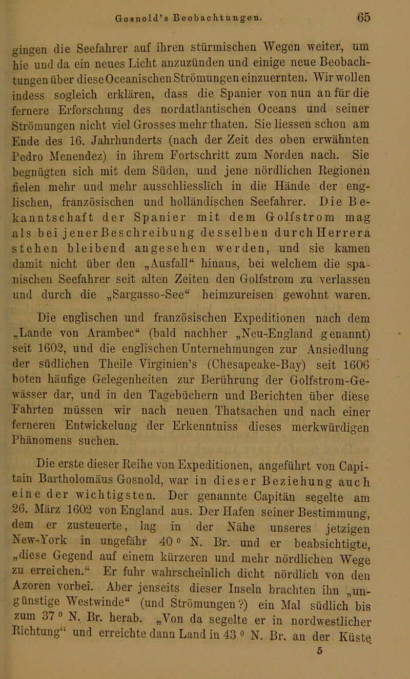 gingen die Seefahrer auf ihren stürmischen Wegen weiter, um hie und da ein neues Licht anzuzünden und einige neue Beobach- tungen über diese Oceanischen Strömungen einzuernten. Wir wollen indess sogleich erklären, dass die Spanier von nun an für die fernere Erforschung des nordatlantischen Oceans und seiner Strömungen nicht viel Grosses mehr thaten. Sie Hessen schon am Ende des 16. Jahrhunderts (nach der Zeit des oben erwähnten Pedro Menendez) in ihrem Fortschritt zum Norden nach. Sie begnügten sich mit dem Süden, und jene nördlichen Kegionen fielen mehr und mehr ausschliesslich in die Hände der eng- lischen, französischen und holländischen Seefahrer. Die Be- kanntschaft der Spanier mit dem Golfstrom mag als bei jenerBeschreibung desselben durcliHerrera stehen bleibend angesehen werden, und sie kamen damit nicht über den „Ausfall“ hinaus, bei welchem die spa- nischen Seefahrer seit alten Zeiten den Golfstrom zu verlassen und durch die „Sargasso-See“ heimzureisen gewohnt waren. Die englischen und französischen Expeditionen nach dem „Lande von Arambec“ (bald nachher „Neu-England genannt) seit 1602, und die englischen Unternehmungen zur Ansiedlung der südlichen Theile Virginien’s (Chesapeake-Bay) seit 1606 boten häufige Gelegenheiten zur Berührung der Golfstrom-Ge- wässer dar, und in den Tagebüchern und Berichten über diese Fahrten müssen wir nach neuen Thatsachen und nach einer ferneren Entwickelung der Erkenntniss dieses merkwürdigen Phänomens suchen. Die erste dieser Reihe von Expeditionen, angeführt von Capi- tain Bartholomäus Gosnold, war in dieser Beziehung auch eine der wichtigsten. Der genannte Capitän segelte am 26. März 1602 von England aus. Der Hafen seiner Bestimmung, dem er zusteuerte, lag in der Nähe unseres jetzigen New-York in ungefähr 40 o N. Br. und er beabsichtigte, „diese Gegend auf einem kürzeren und mehr nördlichen Wege zu erreichen.“ Er fuhr wahrscheinlich dicht nördlich von den Azoren vorbei. Aber jenseits dieser Inseln brachten ihn „un- günstige Westwinde“ (und Strömungen?) ein Mal südlich bis zum 37 ° N. Br. herab. „Von da segelte er in nordwestlicher Richtung“ und erreichte dann Land in 43 ° N. Br. an der Küste, 5