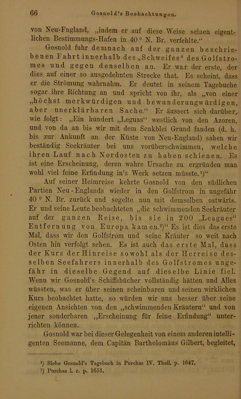 un gen. von Neii-Fngland, „indem er auf diese Weise seinen eigent- lichen Bestimmungs-Hafen in 40 o N, Br. verfehlte.“ Gosnold fuhr demnach auf der ganzen beschrie- benen Fahrt innerhalb des „Schweifes“ des Golfstro- mes und gegen denselben an. Er war der erste, der dies auf einer so ausgedehnten Strecke that. Es scheint, dass er die Strömung wahrnahm. Er deutet in seinem Tagebuche sogar ihre Richtung an und spricht von ihr, als „von einer „höchst merkwürdigen und bewunderungwürdigen, aber unerklärbaren Sache.“ Er äussert sich darüber, wie folgt: „Ein hundert ,,Leguas“ westlich von den Azoren, und von da an bis wir mit dem Senkblei Grund fanden (d. h. bis zur Ankunft an der Küste von Neu-England) sahen wir beständig Seekräuter bei uns vorüberschwimmen, welche ihren Lauf nach Nordosten zu haben schienen. Es ist eine Erscheinung, deren wahre Ursache zu ergründen man wohl viel feine Erfindung in’s Werk setzen müsste.^)“ Auf seiner Heimreise kehrte Gosnold von den südlichen Partien Neu-Englands wieder in den Golfstrom in ungefähr 40 ° N. Br. zurück und segelte nun mit demselben ostwärts. Er und seine Leute beobachteten „die schwimmenden Seekräuter auf der ganzen Reise, bis sie in 200 „Leagues“ Entfernung von Europa kameu.^)“Es ist dies das erste Mal, dass wir den Golfstrom und seine Kräuter so weit nach Osten hin verfolgt sehen. Es ist auch das erste Mal, dass der Kurs der Hinreise sowohl als der Herreise des- selben Seefahrers innerhalb des Golfstromes unge- fähr in dieselbe Gegend auf dieselbe Linie fiel. Wenn wir Gosnold’s Schiffsbücher vollständig hätten und Alles wüssten, was er über seinen scheinbaren und seinen wirklichen Kurs beobachtet hatte, so würden wir uns besser über seine eigenen Ansichten von den „schwimmenden Kräutern“ und von jener sonderbaren ,,Erscheinung für feine Erfindung“ unter- richten können. Gosnold war bei dieser Gelegenheit von einem anderen intelli- genten Seemanne, dem Capitän Bartholomäus Gilbert, begleitet, 0 Siehe Gosnold’s Tagebuch in Purchas IV. Theil. p. 1647. '^) Purchas 1. c. p. 1651.