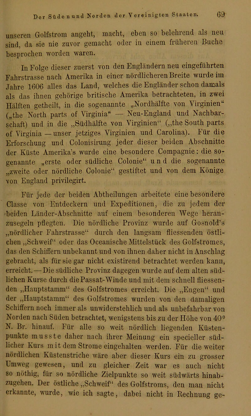 unseren Golfstrom angeht, macht, eben so belehrend als neu sind, da sie nie zuvor gemacht oder in einem früheren Buche besprochen worden waren. In Folge dieser zuerst von den EngLändern neu eingeführten Fahrstrasse nach Amerika in einer nördlicheren Breite wurde im Jahre 1606 alles das Land, welches die Engländer schon damals als das ihnen gehörige britische Amerika betrachteten, in zwei Hälften getheilt, in die sogenannte „Nordhälfte von Virginien“ („the North parts of Virginia“ — Neu-England und Nachbar- schaft) und in die „Südhälfte von Virginien“ („the South parts of Virginia — unser jetziges Virginien und Carolina). Für die Erforschung und Colonisirung jeder dieser beiden Abschnitte der Küste Amerika’s wurde eine besondere Compagnie: die so- genannte „erste oder südliche Colonie“ u n d die sogenannte „zweite oder nördliche Colonie“ gestiftet und von dem Könige von England privilegirt. Für jede der beiden Abtheilimgen arbeitete eine besondere Classe von Entdeckern und Expeditionen, die zu jedem der beiden Länder-Abschnitte auf einem besonderen Wege heran- zusegeln pflegten. Die nördliche Provinz wurde auf Gosnold’s „nördlicher Fahrstrasse“ durch den langsam fliessenden östli- chen „Schweif“ oder das Oceanische Mittelstück des Golfstromes, das den Schiffern unbekannt und von ihnen daher nicht in Anschlag gebracht, als für sie gar nicht existirend betrachtet werden kann, erreicht. — Die südliche Provinz dagegen wurde auf dem alten süd- lichen Kurse durch die Passat-Winde und mit dem schnell fliessen- den „Hauptstamm“ des Golfstromes erreicht. Die „Engen“ und der „Hauptstamm“ des Golfstromes wurden von den damaligen Schiffern noch immer als unwiderstehlich und als unbefahrbar von Norden nach Süden betrachtet, wenigstens bis zu der Höhe von 40° N. Br. hinauf. Für alle so weit nördlich liegenden Küsten- punkte musste daher nach ihrer Meinung ein specieller süd- licher Kurs mit dem Strome eingehalten werden. Für die weiter nördlichen Küstenstriche wäre aber dieser Kurs ein zu grosser Umweg gewesen, und zu gleicher Zeit war es auch nicht so nöthig, für so nördliche Zielpunkte so weit südwärts hinab- zugehen. Der östliche „Schweif“ des Golfstroms, den man nicht erkannte, wurde, wie ich sagte, dabei nicht in Rechnung ge-