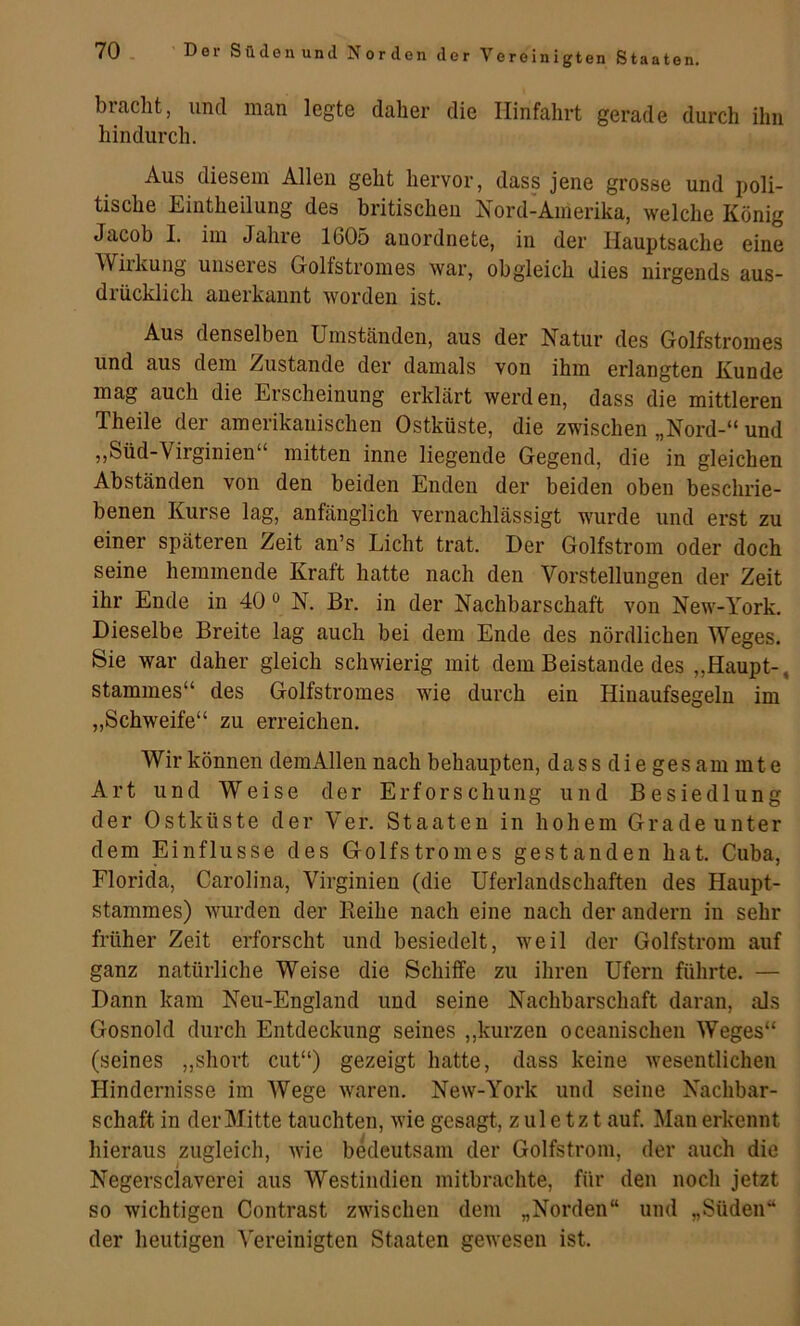 ereinigten Staaten, bracht, und man legte daher die Hinfahrt gerade durch ihn hindurch. Aus diesem Allen geht hervor, dass jene grosse und poli- tische Eintheilung des britischen Nord-Amerika, welche König Jacob I. im Jahre 1605 anordnete, in der Hauptsache eine Wirkung unseres Golfstromes war, obgleich dies nirgends aus- drücklich anerkannt worden ist. Aus denselben Umständen, aus der Natur des Golfstromes und aus dem Zustande der damals von ihm erlangten Kunde mag auch die Erscheinung erklärt werden, dass die mittleren Theile der amerikanischen Ostküste, die zwischen „Nord-“ und ,,Süd-Virginien mitten inne liegende Gegend, die in gleichen Abständen von den beiden Enden der beiden oben beschrie- benen Kurse lag, anfänglich vernachlässigt wurde und erst zu einer späteren Zeit an’s Licht trat. Der Golfstrom oder doch seine hemmende Kraft hatte nach den Vorstellungen der Zeit ihr Ende in 40« N. Br. in der Nachbarschaft von New-York. Dieselbe Breite lag auch bei dem Ende des nördlichen Weges. Sie war daher gleich schwierig mit dem Beistände des „Haupt-, Stammes“ des Golfstromes wie durch ein Hinaufsegeln im „Schweife“ zu erreichen. Wir können dem Allen nach behaupten, dassdiegesammte Art und Weise der Erforschung und Besiedlung der Ostküste der Ver. Staaten in hohem Grade unter dem Einflüsse des Golfstromes gestanden hat. Cuba, Florida, Carolina, Virginien (die Uferlandschaften des Haupt- stammes) wurden der Keihe nach eine nach der andern in sehr früher Zeit erforscht und besiedelt, weil der Golfstrom auf ganz natürliche Weise die Schiffe zu ihren Ufern führte. — Dann kam Neu-England und seine Nachbarschaft daran, als Gosnold durch Entdeckung seines ,,kurzen oceanischen Weges“ (seines ,,short cut“) gezeigt hatte, dass keine wesentlichen Hindernisse im Wege waren. New-York und seine Nachbar- schaft in der Mitte tauchten, wie gesagt, zuletzt auf. Man erkennt hieraus zugleich, wie bedeutsam der Golfstrom, der auch die Negersclaverei aus Westindien mitbrachte, für den noch jetzt so wichtigen Contrast zwischen dem „Norden“ und „Süden“ der heutigen Vereinigten Staaten gewesen ist.