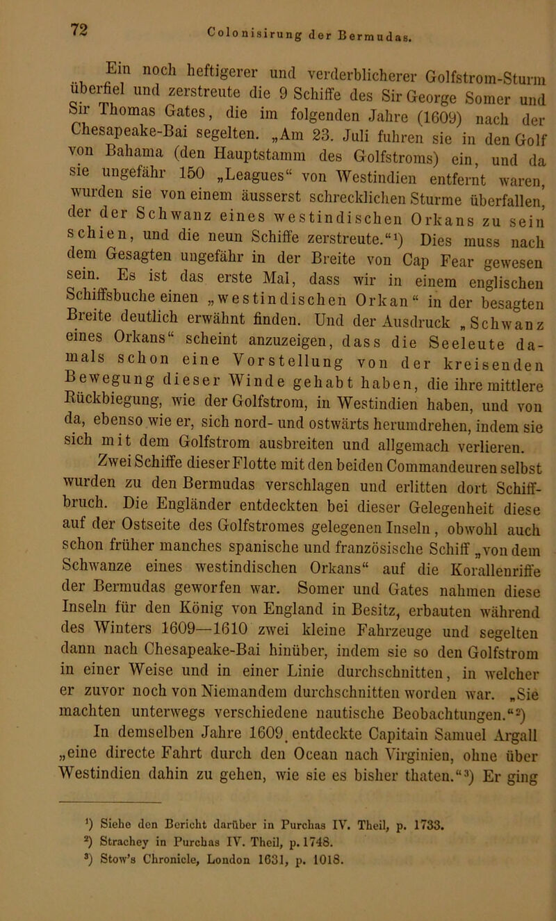 Colonisirung der Bermudas. Ein noch heftigerer und verderblicherer Golfstrom-Sturm ubei^el und zerstreute die 9 Schiffe des Sir George Somer und öir Ihomas Gates, die im folgenden Jahre (1609) nach der Chesapeake-Bai segelten. „Am 23. Juli fuhren sie in den Golf von Bahama (den Hauptstamm des Golfstroms) ein, und da sie ungefähr 150 „Leagues“ von Westindien entfernt waren, wurden sie von einem äusserst schrecklichen Sturme überfallen, der der Schwanz eines westindischen Orkans zu sein schien, und die neun Schiffe zerstreute.Dies muss nach dem Gesagten ungefähr in der Breite von Cap Fear gewesen sein. Es ist das erste Mai, dass wir in einem englischen Schiffsbuche einen „westindischen Orkan“ in der besagten Breite deutlich erwähnt finden. Und der Ausdruck „Schwanz eines Orkans“ scheint anzuzeigen, dass die Seeleute da- mals schon eine Vorstellung von der kreisenden Bewegung dieser Winde gehabt haben, die ihre mittlere Eückbiegung, wie der Golfstrom, in Westindien haben, und von da, ebenso wie er, sich nord- und ostwärts herumdrehen, indem sie sich mit dem Golfstrom ausbreiten und allgemach verlieren. Zwei Schiffe dieser Flotte mit den beiden Commandeuren selbst wurden zu den Bermudas verschlagen und erlitten dort Schiff- bruch. Die Engländer entdeckten bei dieser Gelegenheit diese auf der Ostseite des Golfstromes gelegenen Inseln, obwohl auch schon früher manches spanische und französische Schiff „von dem Schwänze eines westindischen Orkans“ auf die Korallenriffe der Bermudas geworfen war. Somer und Gates nahmen diese Inseln für den König von England in Besitz, erbauten während des Winters 1609—1610 zwei kleine Fahrzeuge und segelten dann nach Chesapeake-Bai hinüber, indem sie so den Golfstrom in einer Weise und in einer Linie durchschnitten, in welcher er zuvor noch von Niemandem durchschnitten worden war. „Sie machten unterwegs verschiedene nautische Beobachtungen.“2) In demselben Jahre 1609, entdeckte Capitain Samuel Argall „eine directe Fahrt durch den Ocean nach Virginien, ohne über Westindien dahin zu gehen, wie sie es bisher thaten.“^) Er ging ') Siehe den Bericht darüber in Purchas IV. Theil, p. 1733. Strachey in Purchas IV. Theil, p. 1748. ®) Stow’s Chronicle, London 1631, p. 1018.