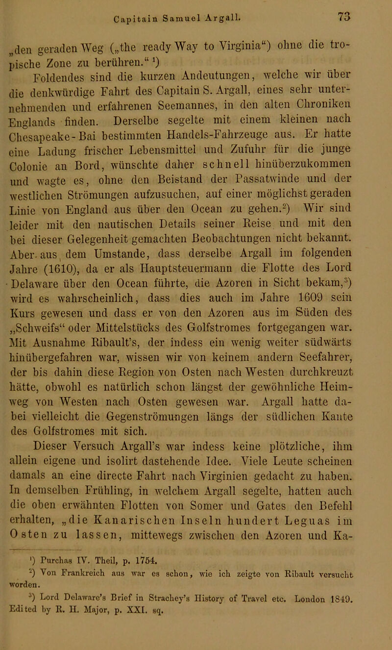 „den geraden Weg („the ready Way to Virginia“) ohne die tro- pische Zone zu berühren.“ ^ Foldendes sind die kurzen Andeutungen, welche wir über die denkwürdige Fahrt des Capitain S. Argall, eines sehr unter- nehmenden und erfahrenen Seemannes, in den alten Chroniken Englands finden. Derselbe segelte mit einem kleinen nach Chesapeake-Bai bestimmten Handels-Fahrzeuge aus. Er hatte eine Ladung frischer Lebensmittel und Zufuhr für die junge Colonie an Bord, wünschte daher schnell hinüberzukommeu und wagte es, ohne den Beistand der Passatwinde und der westlichen Strömungen aufzusuchen, auf einer möglichst geraden Linie von England aus über den Ocean zu gehen.^) Wir sind leider mit den nautischen Details seiner Keise und mit den bei dieser Gelegenheit gemachten Beobachtungen nicht bekannt. Aber, aus, dem Umstande, dass derselbe Argall im folgenden Jahre (1610), da er als Hauptsteuermann die Flotte des Lord • Delaware über den Ocean führte, die Azoren in Sicht bekam,^) wird es wahrscheinlich, dass dies auch im Jahre 1609 sein Kurs gewesen und dass er von den Azoren aus im Süden des „Schweifs“ oder Mittelstücks des Golfstromes fortgegangen war. Mit Ausnahme Kibault’s, der indess ein wenig weiter südwärts hinübergefahren war, wissen wir von keinem andern Seefahrer, der bis dahin diese Kegion von Osten nach Westen durchkreuzt hätte, obwohl es natürlich schon längst der gewöhnliche Heim- weg von Westen nach Osten gewesen war. Argall hatte da- bei vielleicht die Gegenströmungen längs der südlichen Kante des Golfstromes mit sich. Dieser Versuch Argall’s war indess keine plötzliche, ihm allein eigene und isolirt dastehende Idee. Viele Leute scheinen damals an eine directe Fahrt nach Virginien gedacht zu haben. In demselben Frühling, in welchem Argall segelte, hatten auch die oben erwähnten Flotten von Somer und Gates den Befehl erhalten, „die Kanarischen Inseln hundert Leguas im Osten zu lassen, mittewegs zwischen den Azoren und Ka- ') Purch.as IV. Theil, p. 1754. Von Frankreich aus Wfir es schon, wie ich zeigte von Eibault versucht worden. Lord Delaware’s Brief in Strachey’s Ilistory of Travel etc. London 1849. Editcd by R. H. Major, p. XXI. sq.