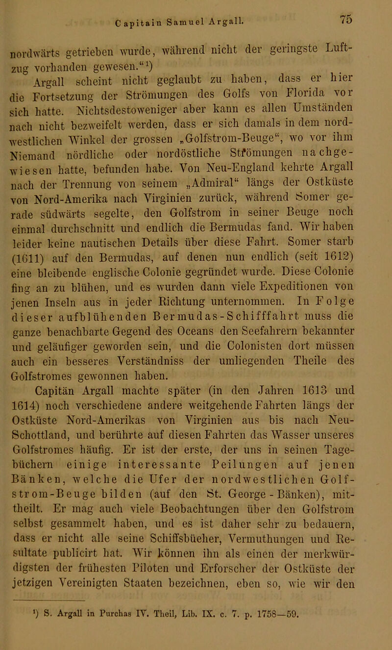 nordwärts getrieben wurde, während nicht der geringste Luft- zug vorhanden gewesen.“^ Argall scheint nicht geglaubt zu haben, dass er hier die Fortsetzung der Strömungen des Golfs von Florida vor sich hatte. Nichtsdestoweniger aber kann es allen Umständen nach nicht bezweifelt werden, dass er sich damals in dem nord- westlichen Winkel der grossen „Golfstrom-Beuge“, wo vor ihm Niemand nördliche oder nordöstliche Stfömungen nachge- wiesen hatte, befunden habe. Von Neu-England kehrte Argall nach der Trennung von seinem „Admiral“ längs der Ostküste von Nord-Amerika nach Virginien zurück, während Somer ge- rade südwärts segelte, den Golfstrom in seiner Beuge noch einmal durchschnitt und endlich die Bermudas fand. Wir haben leider keine nautischen Details über diese Fahrt. Somer starb (1611) auf den Bermudas, auf denen nun endlich (seit 1612) eine bleibende englische Colonie gegründet wurde. Diese Colonie fing an zu blühen, und es wurden dann viele Expeditionen von jenen Inseln aus in jeder Richtung unternommen. In Folge dieser aufblühenden Bermudas-Schifffahrt muss die ganze benachbarte Gegend des Oceans den Seefahrern bekannter und geläufiger geworden sein, und die Colonisten dort müssen auch ein besseres Verständniss der umliegenden Theile des Golfstromes gewonnen haben. Capitän Argall machte später (in den Jahren 1613 und 1614) noch verschiedene andere weitgehende Fahrten längs der Ostküste Nord-Amerikas von Virginien aus bis nach Neu- Schottland, und berührte auf diesen Fahrten das Wasser unseres Golfstromes häufig. Er ist der erste, der uns in seinen Tage- büchern einige interessante Peilungen auf jenen Bänken, welche die Ufer der nordwestlichen Golf- strom-Beuge bilden (auf den Öt. George - Bänken), mit- theilt. Er mag auch viele Beobachtungen über den Golfstrom selbst gesammelt haben, und es ist daher sehr zu bedauern, dass er nicht alle seine Schiffsbüeher, Vermuthungen und Re- sultate publicirt hat. Wir können ihn als einen der merkwür- digsten der frühesten Piloten und Erforscher der Ostküste der jetzigen Vereinigten Staaten bezeichnen, eben so, wie wir den •) S. Argall in Purchas IV. Theil, Lib. IX. c. 7. p. 1758—59.