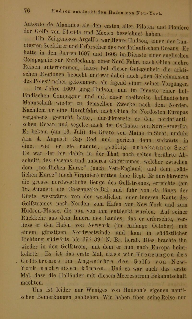 n von Neu-York. Antonio de Alaminos als den ersten aller Piloten und Pioniere der Golfe von Florida und Mexico bezeichnet haben. Ein Zeitgenosse ArgalFs war Henry Hudson, einer der kun- digsten Seefahrer und Erforscher des nordatlantischen Oceans. Er hatte in den Jahren 1607 und 1608 im Dienste einer englischen Compagnie zur Entdeckung einer Nord-Fahrt nach China mehre Reisen unternommen, hatte bei dieser Gelegenheit die arkti- schen Regionen besucht und war dabei auch „den Geheimnissen des Poles“ näher gekommen, als irgend einer seiner Vorgänger. Im Jahre 1609 ging Hudson, nun im Dienste einer hol- ländischen Compagnie und mit einer theilweise holländischen Mannschaft wieder zu demselben Zwecke nach dem Norden. Nachdem er eine Durchfahrt nach China im Nordosten Europas vergebens gesucht hatte, durchkreuzte er den nordatlanti- schen Ocean und segelte nach der Ostküste von Nord-Amerika Er bekam (am 13. Juli) die Küste von Maine in Sicht, umfuhr (am 4. August) Cap Cod und gerieth dann südwäi'ts in eine, wie er sie nannte, „völlig unbekannte See“ Es war der bis dahin in der That noch selten berührte Ab- schnitt des Oceans und unseres Golfstromes, welcher zwischen dem „nördlichen Kurse“ (nach Neu-England) und dem „süd- lichen Kurse“ (nach Virginien) mitten inne liegt. Er durchkreuzte die grosse nordwestliche Beuge des Golfstromes, erreichte (am 18. August) die Chesapeake-Bai und fuhr von da längs der Küste, westwärts von der westlichen oder inneren Kante des Golfstromes nach Norden zum Hafen von New-York und zum Hudson-Flusse, die nun von ihm entdeckt wurden. Auf seiner Rückkehr aus dem Innern des Landes, das er erforschte, ver- liess er den Hafen von Newyork (im Anfänge October) mit einem günstigen Nordwestwinde und kam in südöstlicher Richtung südwärts bis 39« 39/ N. Br. herab. Dies brachte ihn wieder in den Golfstrom, mit dem er nun nach Europa heim- kehrte. Es ist das erste Mal, dass wir Kreuzungen des Golfstromes im Angesichte des Golfs von New- York n a chw e i s e n können. Und es war auch das erste Mal, dass die Holländer mit diesem Meeresstrom Bekanntschaft machten. Uns ist leider nur Weniges von Hudson’s eigenen nauti- schen Bemerkungen geblieben. Wir haben über seine Reise nur