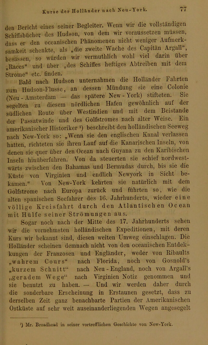 Kurse der Hollrinder nach ^eu-York. den Bericlit eines seiner Begleiter. Wenn wir die vollständigen Schiffsbücher des Hudson, von dem wir voraussetzen müssen, dass er den oceanischen Phänomenen nicht weniger Aufmerk- samkeit schenkte, als „die zweite Wache des Capitän Argall“, besässen, so würden wir vermuthlich wohl viel darin über „Races“ ’ und über „des Schiffes heftiges Abtreiben mit dem Strome“ etc. finden. Bald nach Hudson unternahmen die Holländer Fahrten zum Hudson-Flusse, an dessen Mündung sie eine Colonie (Neu - Amsterdam — das spätere New - York) stifteten. Sie segelten zu diesem nördlichen Hafen gewöhnlich auf der südlichen Route über Westindien und mit dem Beistände der Passatwiude und des Golfstromes nach alter Weise. Ein amerikanischer Historiker 0 beschreibt den holländischen Seeweg nach New-York so: „Wenn sie den englischen Kanal verlassen hatten, richteten sie ihren Lauf auf die Kanarischen Inseln, von denen sie (juer über den Ocean nach Guyana zu den Kaiibischen Inseln hinüberfuhren. Von da steuerten sie schief nordwest- wärts zwischen den Bahamas und Bermudas durch, bis sie die Küste von Virginien und endlich Newyork in Sicht be- kamen.“ Von New-York kehrten sie natürlich mit dem Golfstrome nach Europa zurück und führten so, wie die alten spanischen Seefahrer des 16. Jahrhunderts, wieder eine völlige Kreisf,ahrt durch den Atlantischen Ocean mit Hülfe seiner Strömungen aus. Sogar noch nach der Mitte des 17. Jahrhunderts sehen wir die vornehmsten holländischen Expeditionen, mit deren Kurs wir bekannt sind, diesen weiten Umweg einschlagen. Die Holländer scheinen demnach nicht von den oceanischen Entdek- kungen der Franzosen und Engländer, weder von Ribaults „wahrem Cours“ nach Florida, noch von Gosnold’s „kurzem Schnitt“ nach Neu-England, noch von Argall’s „geradem Wege“ nach Virginien Notiz genommen und sie benutzt zu haben. — Und wir werden daher durch die sonderbare Erscheinung in Erstaunen gesetzt, dass zu derselben Zeit ganz benachbarte Partien der Amerikanischen Ostküste auf sehr weit auseinanderliegendeu Wegen angesegelt *) Mr. Broadhcad in seiner vortrefflichen Geschichte von New-York.