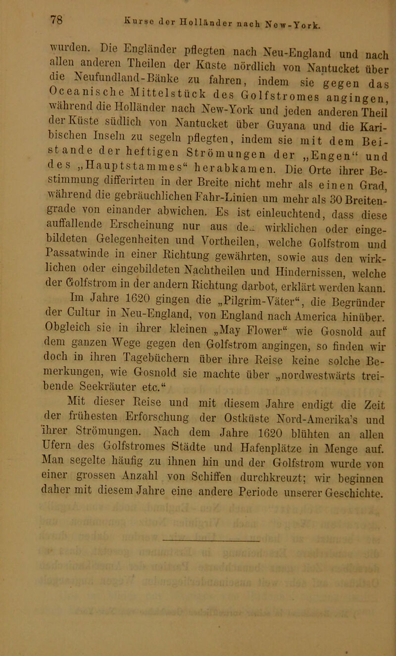 er nach New-York. wurden. Die Engländer pflegten nach Neu-England und nach allen anderen Theilen der Küste nördlich von Kantucket über die Neufundland-Bänke zu fahren, indem sie gegen das Oceanische Mittelstück des Golfstromes angingen während die Holländer nach New-York und jeden anderen Theil der Küste südlich von Nantucket über Guyana und die Kari- bischen Inseln zu segeln pflegten, indem sie mit dem Bei- stände der heftigen Strömungen der „Engen“ und des „Hauptstammes“ herabkamen. Die Orte ihrer Be- stimmung dififerirteu in der Breite nicht mehr als einen Grad, w^ährend die gebräuchlichen Fahr-Linien um mehr als 30 Breiten- grade von einander abwichen. Es ist einleuchtend, dass diese auffallende Erscheinung nur aus de.: wirklichen oder einge- bildeten Gelegenheiten und Vortheilen, welche Golfstrom und Passatwinde in einer Richtung gewährten, sowie aus den wirk- lichen odei eingebildeten Nachtheilen und Hindernissen, welche dei Golfstiom in der andern Richtung darbot, erklärt werden kann. Im Jahre 1620 gingen die „Pilgrim-Väter“, die Begründer der Cultur in Neu-England, von England nach America hinüber. Obgleich sie in ihrer kleinen „May Flower“ wie Gosnold auf dem ganzen Wege gegen den Golfstrom angingen, so finden wir doch in ihren Tagebüchern über ihre Reise keine solche Be- meikungen, wie Gosnold sie machte über „nordwestwärts trei- bende Seekräuter etc.“ Mit dieser Reise und mit diesem Jahre endigt die Zeit dei fiühesten Erforschung der Ostküste Nord-Amerika’s und ihrer Strömungen. Nach dem Jahre 1620 blühten an allen Ufern des Golfstromes Städte und Hafenplätze in Menge auf. Man segelte häufig zu ihnen hin und der Golfstrom wurde von einer grossen Anzahl von Schüfen durchkreuzt; wir beginnen daher mit diesem Jahre eine andere Periode unserer Geschichte.