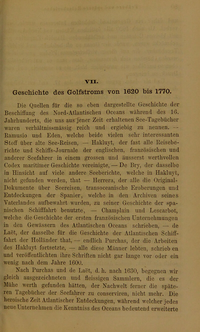 VII. Geschichte des Golfstroms von 1620 bis 1770. Die Quellen für die so eben dargestellte Geschichte der Beschiffung des Nord-Atlantis dien Oceans Wcährend des 16. Jahrhunderts, die uns aus jener Zeit erhaltenen See-Tagebücher waren verhältnissmässig reich und ergiebig zu nennen. — Rainusio und Eden, welche beide vielen sehr interessanten Stoff über alte See-Reisen, — Hakluyt, der fast alle Reisebe- richte und Schiffs-Journale der englischen, französischen und anderer Seefahrer in einem grossen und äusserst werthvollen Codex maritimer Geschichte vereinigte, — De Bry, der dasselbe in Hinsicht auf viele andere Seeberichte, welche in Hakluyt, nicht gefunden werden, that — Herrera, der alle die Original- Dokumente über Seereisen, transoceanische Eroberungen und Entdeckungen der Spanier, welche in den Archiven seines Vaterlandes aufbewahrt wurden, zu seiner Geschichte der spa- nischen Schifffahrt benutzte, — Champlain und Lescarbot, welche die Geschichte der ersten französischen Unternehmungen in den Gewässern des Atlantischen Oceans schrieben, — de Laet, der dasselbe für die Geschichte der Atlantischen Schiff- fahrt der Holländer that, — endlich Purchas, der die Arbeiten des Hakluyt fortsetzte, — alle diese Männer lebten, schrieb en und teröffentlichten ihre Schriften nicht gar lange vor oder ein wenig nach dem Jahre 160U. Nach Purchas und de Laet, d. h. nach 1630, begegnen wir gleich ausgezeichneten und fleissigen Sammlern, die es der Mühe werth gefunden hätten, der Nachwelt ferner die späte- ren Tagebücher der Seefahrer zu conserviren, nicht mehr. Die heroische Zeit Atlantischer Entdeckungen, während welcher jedes neue Unternehmen die Kenntniss des Oceans bedeutend erweiterte