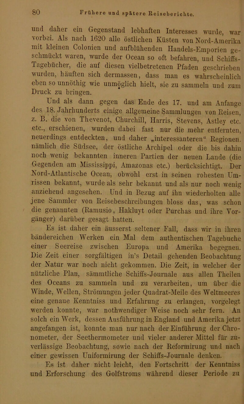 und. dahei ein Gegenstand lebhaften Interesses wurde, war vorbei. Als nach 1620 alle östlichen Küsten von Nord-Amerika mit kleinen Colonien und aufblühenden Handels-Emporien ge- schmückt waren, wurde der Ocean so oft befahren, und Schiffs- Tagebüchei, die auf diesen vielbetretenen Pfaden geschrieben wuideu, häuften sich dermassen, dass man es wahrscheinlich eben so unnöthig wie unmöglich hielt, sie zu sammeln und zum Druck zu bringen. Und als dann gegen das Ende des 17. und am Anfänge des 18. Jahrhunderts einige allgemeine Sammlungen von Reisen, z. B. die von Thevenot, Churchill, Harris, Stevens, Astley etc. etc., erschienen, wurden dabei fast nur die mehr entfernten, neuerdings entdeckten, und daher „interessanteren“ Regionen, nämlich die Südsee, der östliche Archipel oder die bis dahin noch wenig bekannten inneren Partien der neuen Lande (die Gegenden am Mississippi, Amazonas etc.) berücksichtigt. Der Nord-Atlantische Ocean, obwohl erst in seinen rohesten Um- rissen bekannt, Avurde als sehr bekannt und als nur noch wenig anziehend angesehen. Und in Bezug auf ihn wiederholten alle jene Sammler von Reisebeschreibungen bloss das, was schon die genannten (Ramusio, Hakluyt oder Purchas und ihre Vor- gänger) darüber gesagt hatten. Es ist daher ein äusserst seltener Fall, dass wir in ihren bändereichen Werken ein Mal dem authentischen Tagebuche einer Seereise zwischen Europa und Amerika begegnen. Die Zeit einer sorgfältigen in’s Detail gehenden Beobachtung der Natur war noch nicht gekommen. Die Zeit, in welcher der nützliche Plan, sämmtliche Schiffs-Journale aus allen Theilen des Oceans zu sammeln und zu verarbeiten, um über die Winde, Wellen, Strömungen jeder Quadrat-Meile des Weltmeeres eine genaue Kenntniss und Erfahrung zu erlangen, vorgelegt werden konnte, Avar notliAvendiger Weise noch sehr fern. An solch ein Werk, dessen Ausführung in England und Amerika jetzt angefangen ist, konnte man nur nach der Einführung der Chro- nometer, der Seethermometer und vieler anderer Mittel für zu- verlässige Beobachtung, soAvie nach der Reformirung und nach einer geAvissen Uuiformirung der Schiffs-Journale denken. Es ist daher nicht leicht, den Fortschritt der Kenntniss und Erforschung des Golfstroms Avähreud dieser Periode zu