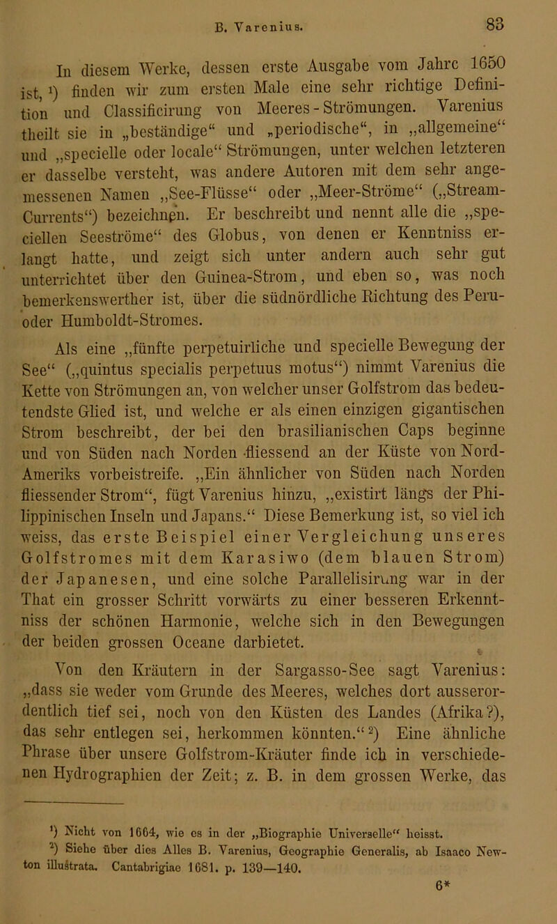 In diesem Werke, dessen erste Ausgabe vom Jahre 1650 ist, finden wir zum ersten Male eine sehr richtige Defini- tion und Classificirung von Meeres - Strömungen. Varenius theilt sie in „beständige“ und „periodische“, in „allgemeine“ und „specielle oder locale“ Strömungen, unter welchen letzteren er dasselbe versteht, was andere Autoren mit dem sehr ange- messenen Namen „See-Flüsse“ oder „Meer-Ströme“ („Stream- Currents“) bezeichnßii. Er beschreibt und nennt alle die „spe- cielleu Seeströme“ des Globus, von denen er Kenntniss er- langt hatte, und zeigt sich unter andern auch sehr gut unterrichtet über den Guinea-Strom, und eben so, was noch bemerkenswerther ist, über die südnördliche Dichtung des Peru- oder Humboldt-Stromes. Als eine „fünfte perpetuirliche und specielle Bewegung der See“ („quintus specialis perpetuus motus“) nimmt Varenius die Kette von Strömungen an, von welcher unser Golfstrom das bedeu- tendste Glied ist, und welche er als einen einzigen gigantischen Strom beschreibt, der bei den brasilianischen Caps beginne und von Süden nach Norden -fliessend an der Küste von Nord- Ameriks vorbeistreife. „Ein ähnlicher von Süden nach Norden fliessender Strom“, fügt Varenius hinzu, „existirt längs der Phi- lippinischen Inseln und Japans.“ Diese Bemerkung ist, so viel ich weiss, das erste Beispiel einer Vergleichung unseres Golfstromes mit dem Karasiwo (dem blauen Strom) der Japanesen, und eine solche Parallelisirung war in der That ein grosser Schritt vorwärts zu einer besseren Erkennt- niss der schönen Harmonie, welche sich in den Bewegungen der beiden grossen Oceane darbietet. Von den Kräutern in der Sargasso-See sagt Varenius; „dass sie weder vom Grunde des Meeres, welches dort ausseror- dentlich tief sei, noch von den Küsten des Landes (Afrika?), das sehr entlegen sei, herkommen könnten.“^) Eine ähnliche Phrase über unsere Golfstrom-Kräuter finde ich in verschiede- nen Hydrographien der Zeit; z. B. in dem grossen Werke, das ’) Isicht von 1664, wie os in der „Biographie Universelle“ heisst. Siehe über dies Alles B. Varenius, Geographie Generalis, ab Isaaco New- ton iUuätrata. Cantabrigiae 1681. p. 139—140. 6*