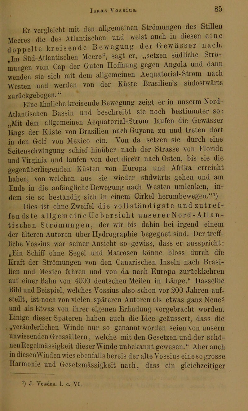 Er vergleicht mit den allgemeinen Strömungen des Stillen Meeres die des Atlantischen und weist auch in diesen eine doppelte kreisende Bewegung der G-ewässer nach. Im Süd-Atlantischen Meere“, sagt er, „setzen südliche Strö- mungen vom Cap der Guten Hoffnung gegen Angola und dann wenden sie sich mit dem allgemeinen Aequatorial-Strom nach Westen und werden von der Küste Brasiliens südostwärts zurückgehogen.“ Eine ähnliche kreisende Bewegung zeigt er in unserm Nord- Atlantischen Bassin und beschreibt sie noch bestimmter so. „Mit dem allgemeinen Aequatorial-Strom laufen die Gewässer längs der Küste von Brasilien nach Guyana zu und treten dort in den Golf von Mexico ein. Von da setzen sie durch eine Seitenschwingung schief hinüber nach der Strasse von Florida und Virginia und laufen von dort dire’ct nach Osten, bis sie die gegenüberliegenden Küsten von Europa und Afrika erreicht haben, von welchen aus sie wieder südwärts gehen und am Ende in die anfängliche Bewegung nach Westen umlenken, in- dem sie so beständig sich in einem Cirkel herumbewegen.“ Dies ist ohne Zweifel die vollständigste und zutref- fendste allgemeineüebersicht unsererNord-Atlan- tischen Strömungen, der wir bis dahin bei irgend einem der älteren Autoren über Hydrographie begegnet sind. Der treff- liche Vossius war seiner Ansicht so gewiss, dass er ausspricht: „Ein Schiff ohne Segel und Matrosen könne bloss durch die Kraft der Strömungen von den Canarischen Inseln nach Brasi- lien und Mexico fahren und von da nach Europa zurückkehren auf einer Bahn von 4000 deutschen Meilen in Länge.“ Dasselbe Bild und Beispiel, welches Vossius also schon vor 200 Jahren auf- stellt, ist noch von vielen späteren Autoren als etwas ganz Neues und als Etwas von ihrer eigenen Erfindung vorgebracht worden. Einige dieser Späteren haben auch die Idee geäussert, dass die . „veränderlichen Winde nur so genannt worden seien von unsern unwissenden Grossältern, welche mit den Gesetzen und der schö- nen Kcgelmässigkeit dieser Winde unbekannt gewesen.“ Aber auch in diesenWinden wies ebenfalls bereis der alte Vossius eine so grosse Harmonie und Gesetzmässigkeit nach, dass ein gleichzeitiger ’) J. Vossius. 1. c. VI.