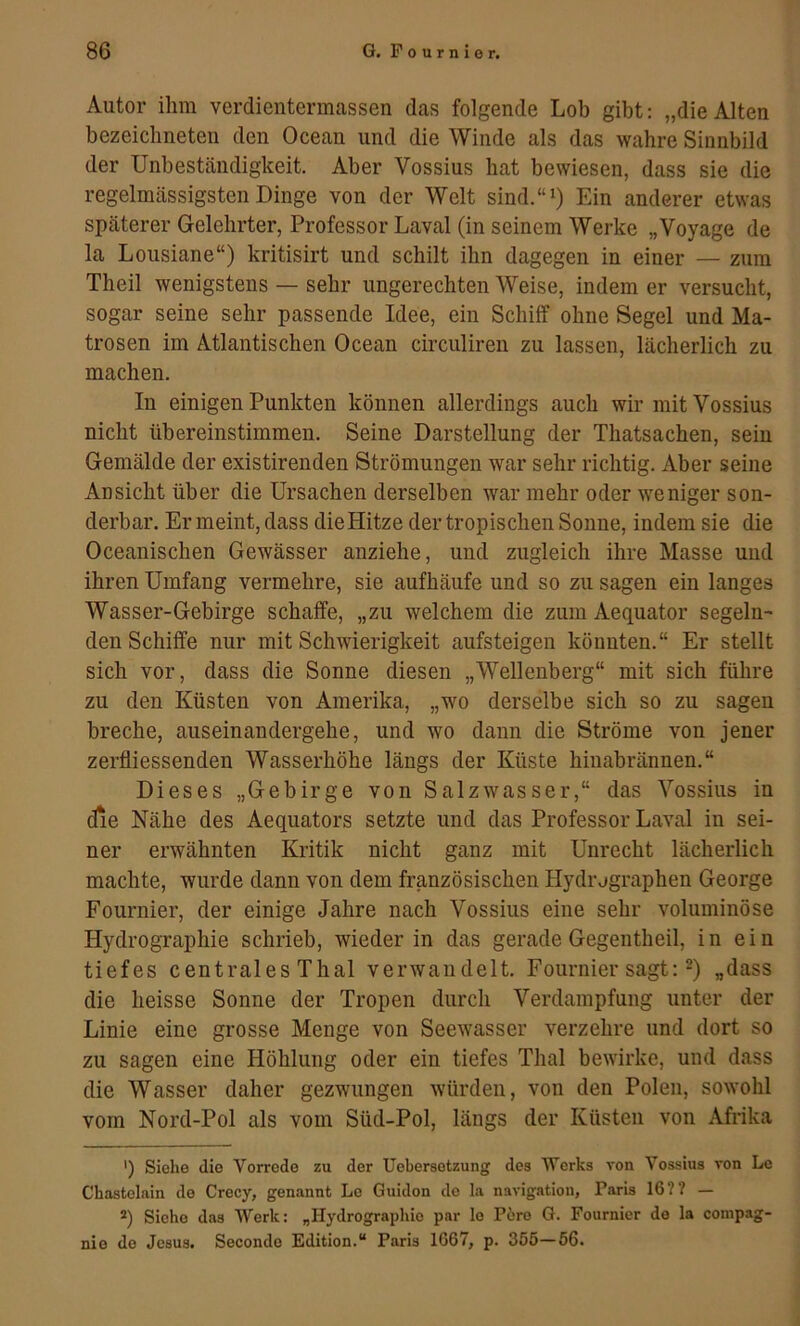 Autor ilim verdientermassen das folgende Lob gibt: „dieAlten bezeiclineten den Ocean und die Winde als das wahre Sinnbild der Unbeständigkeit. Aber Vossius hat bewiesen, dass sie die regelmässigsten Dinge von der Welt sind.“i) Ein anderer etwas späterer Gelehrter, Professor Laval (in seinem Werke „Voyage de la Lousiane“) kritisirt und schilt ihn dagegen in einer — zum Theil wenigstens — sehr ungerechten Weise, indem er versucht, sogar seine sehr passende Idee, ein Schilf ohne Segel und Ma- trosen im Atlantischen Ocean circuliren zu lassen, lächerlich zu machen. In einigen Punkten können allerdings auch wir mit Vossius nicht übereinstimmen. Seine Darstellung der Thatsachen, sein Gemälde der existirenden Strömungen war sehr richtig. Aber seine Ansicht über die Ursachen derselben war mehr oder weniger son- derbar. Er meint, dass dieHitze der tropischen Sonne, indem sie die Oceanischen Gewässer anziehe, und zugleich ihre Masse und ihren Umfang vermehre, sie aufhäufe und so zu sagen ein langes Wasser-Gebirge schaffe, „zu welchem die zum Aequator segeln- den Schiffe nur mit Schwierigkeit aufsteigen könnten.“ Er stellt sich vor, dass die Sonne diesen „Wellenberg“ mit sich führe zu den Küsten von Amerika, „wo derselbe sich so zu sagen breche, auseinandergehe, und wo dann die Ströme von jener zerfliessenden Wasserhöhe längs der Küste hinabrännen.“ Dieses „Gebirge von Salzwasser,“ das Vossius in die Nähe des Aequators setzte und das Professor Laval in sei- ner erwähnten Kritik nicht ganz mit Unrecht lächerlich machte, wurde dann von dem französischen Hydrjgraphen George Fournier, der einige Jahre nach Vossius eine sehr voluminöse Hydrographie schrieb, wieder in das gerade Gegentheil, in ein tiefes centrales Thal verwandelt. Fournier sagt: „dass die heisse Sonne der Tropen durch Verdampfung unter der Linie eine grosse Menge von Seewasser verzehre und dort so zu sagen eine Höhlung oder ein tiefes Thal bewirke, und dass die Wasser daher gezwungen würden, von den Polen, sowohl vom Nord-Pol als vom Süd-Pol, längs der Küsten von Afrika ') Siehe die Vorrede zu der Uebersetzung des Werks von Vossius von Lc Chastelain de Crecy, genannt Lo Guidon de la navigation, Paris 16?? — *) Siehe das Werk; „Hydrographie par lo P6ro G. Fournier de la compag- nio de Jesus. Secondo Edition.“ Paris 1667, p. 355—66.
