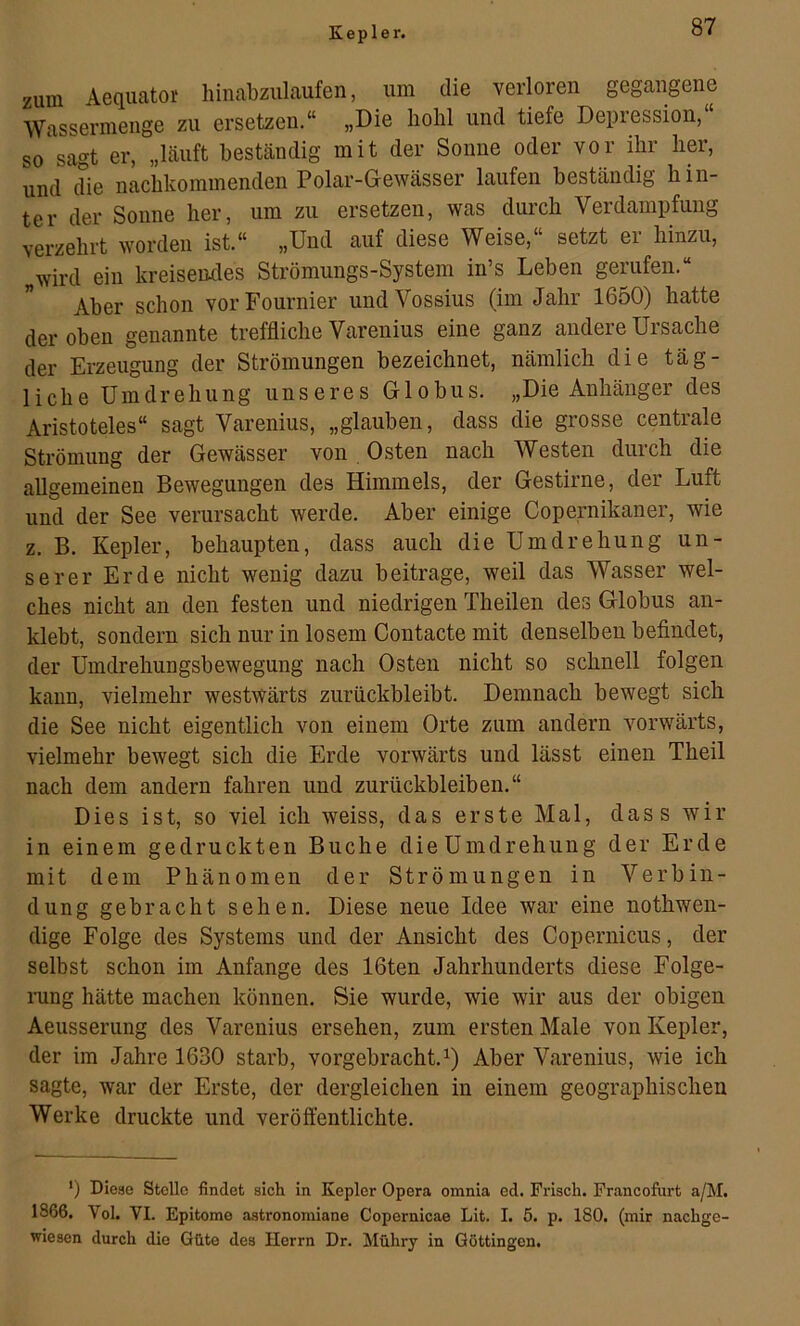 Kepler. zum Aequatoi' hinabzulaufen, um die verloren gegangene Wassermenge zu ersetzen.“ „Die hohl und tiefe Depression,“ so sagt er, „häuft beständig mit der Sonne oder vor ihr her, und die nachkominenden Polar-Gewässer laufen beständig hin- ter der Sonne her, um zu ersetzen, was durch Verdampfung verzehrt worden ist.“ „Und auf diese Weise,“ setzt er hinzu, „wird ein kreiseiules Strömungs-System in’s Leben gerufen.“ Aber schon vorFournier undVossius (im Jahr 1650) hatte der oben genannte treffliche Varenius eine ganz andere Ursache der Erzeugung der Strömungen bezeichnet, nämlich die täg- liche Umdrehung unseres Globus. „Die Anhänger des Aristoteles“ sagt Varenius, „glauben, dass die grosse centrale Strömung der Gewässer von Osten nach Westen durch die allgemeinen Bewegungen des Himmels, der Gestirne, der Luft und der See verursacht werde. Aber einige Copernikaner, wie z. B. Kepler, behaupten, dass auch die Umdrehung un- serer Erde nicht wenig dazu beitrage, weil das Wasser wel- ches nicht an den festen und niedrigen Theilen des Globus an- klebt, sondern sich nur in losem Contacte mit denselben befindet, der Umdrehungsbewegung nach Osten nicht so schnell folgen kann, vielmehr westwärts zurückbleibt. Demnach bewegt sich die See nicht eigentlich von einem Orte zum andern vorwärts, vielmehr bewegt sich die Erde vorwärts und lässt einen Theil nach dem andern fahren und Zurückbleiben.“ Dies ist, so viel ich weiss, das erste Mal, dass wir in einem gedruckten Buche dieUmdrehung der Erde mit dem Phänomen der Strömungen in Verbin- dung gebracht sehen. Diese neue Idee war eine nothwen- dige Folge des Systems und der Ansicht des Coperniciis, der selbst schon im Anfänge des 16ten Jahrhunderts diese Folge- rung hätte machen können. Sie wurde, wie wir aus der obigen Aeusserung des Varenius ersehen, zum ersten Male von Kepler, der im Jahre 1630 starb, vorgebracht.Aber Varenius, wie ich sagte, war der Erste, der dergleichen in einem geographischen Werke druckte und veröffentlichte. ') Diese Stelle findet sich in Kepler Opera omnia ed. Frisch. Prancofurt a/M. 1866. Vol. VI. Epitome astronomiane Copernicae Lit. I. 5. p. 180. (mir nachge- wiesen durch die Güte des Herrn Dr. Mühry in Güttingen.