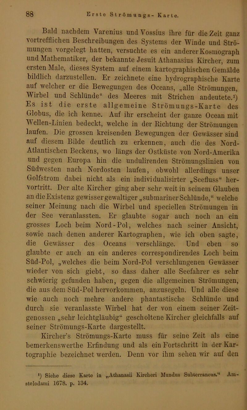 Bald nachdem Varenius undVossius ihre für die Zeit ganz vortrefflichen Beschreibungen des Systems der Winde und Strö- mungen vorgelegt hatten, versuchte es ein andererKosmograph und Mathematiker, der bekannte Jesuit Athanasius Kircher, zum ersten Male, dieses System auf einem kartographischen Gemälde bildlich darzustellen. Er zeichnete eine hydrographische Karte auf welcher er die Bewegungen des Oceans, „alle Strömungen, Wirbel und Schlünde“ des Meeres mit Strichen andeutete.^) Es ist die erste allgemeine Strömungs-Karte des Globus, die ich kenne. Auf ihr erscheint der ganze Ocean mit Wellen-Linien bedeckt, welche in der Richtung der Strömungen laufen. Die gi’ossen kreisenden Bewegungen der Gewässer sind auf diesem Bilde deutlich zu erkennen, auch die des Kord- Atlantischen Beckens, wo längs der Ostküste von Nord-Amerika und gegen Europa hin die undidirenden Strömungslinien von Südwesten nach Nordosten laufen, obwohl allerdings unser Golfstrom dabei nicht als ein individualisirter „Seefluss“ her- vortritt. Der alte Kircher ging aber sehr weit in seinem Glauben an die Existenz gewisser gewaltiger „submariner Schlünde,“ welche seiner Meinung nach die Wirbel und speciellen Strömungen in der See veranlassten. Er glaubte sogar auch noch an ein gi’osses Loch beim Nord-Pol, welches nach seiner Ansicht, sowie nach denen anderer Kartographen, wie ich oben sagte, die Gewässer des Oceans verschlänge. Und eben so glaubte er auch an ein anderes correspondirendes Loch beim Süd-Pol, „welches die beim Nord-Pol verschlungenen Gewässer wieder von sich giebt, so dass daher alle Seefahrer es sehr schwierig gefunden haben, gegen die allgemeinen Strömungen, die aus dem Süd-Pol hervorkommen, anzusegeln. Und alle diese wie auch noch mehre andere phantastische Schlünde und durch sie veranlasste Wirbel hat der von einem seiner Zeit- genossen „sehr leichtgläubig“ gescholtene Kircher gleichfalls auf seiner Strömungs-Karte dargestellt. Kircher’s Strömungs-Karte muss für seine Zeit als eine bemerkenswerthe Erfindung und als ein Fortschritt in der Kar- tographie bezeichnet werden. Denn vor ihm sehen wir auf den ’) Siehe diese Karte in „Athanasii Kircheri Mundus Subterraneus,“ Ani- stolodami 1678. p. 134.