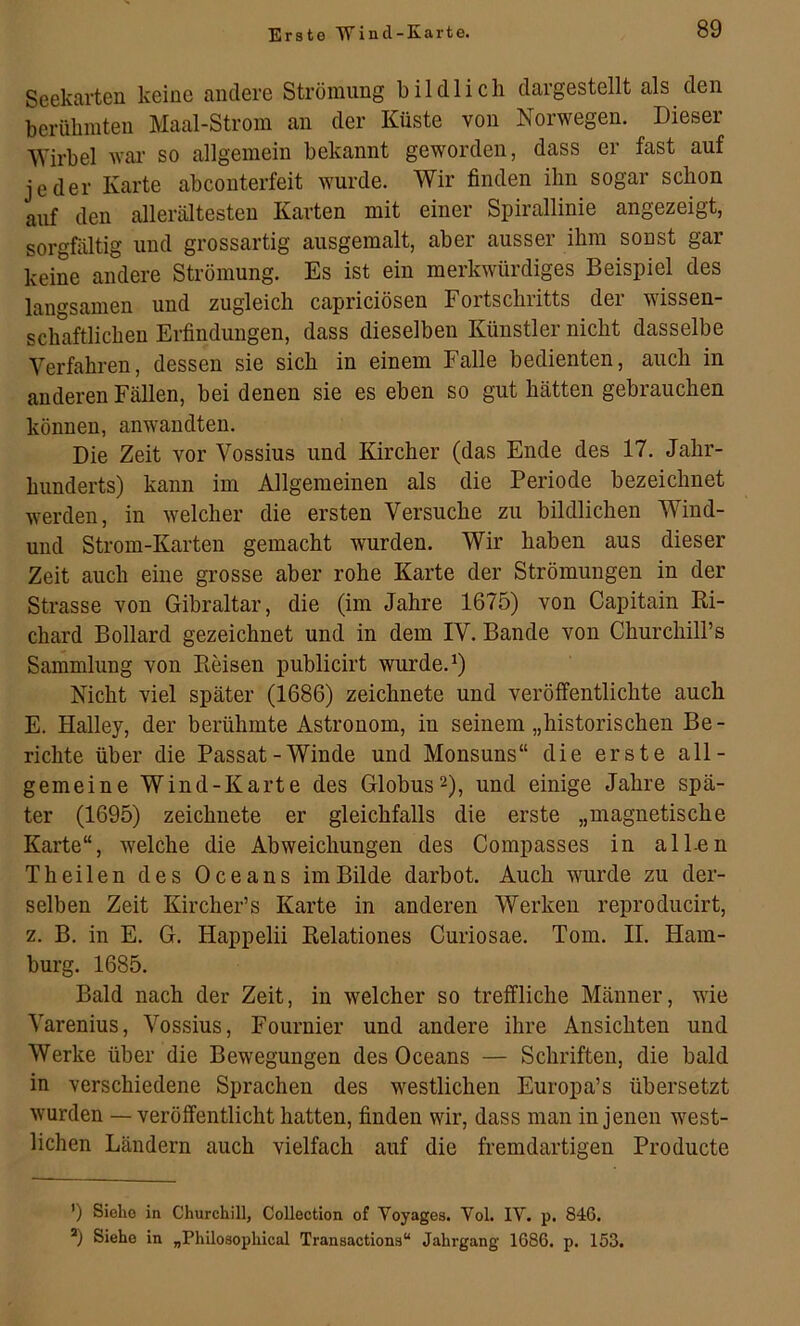 Erste Wind-Karte. Seekarten keine andere Strömung bildlich dargestellt als den berühmten Maal-Strom an der Küste von Norwegen. Dieser Wirbel war so allgemein bekannt geworden, dass er fast auf jeder Karte abconterfeit wurde. Wir finden ihn sogar schon auf den allerältesten Karten mit einer Spirallinie angezeigt, sorgfältig und grossartig ausgemalt, aber ausser ihm sonst gar keine andere Strömung. Es ist ein merkwürdiges Beispiel des langsamen und zugleich capriciösen Fortschritts der wissen- schaftlichen Erfindungen, dass dieselben Künstler nicht dasselbe Verfahren, dessen sie sich in einem Falle bedienten, auch in anderen Fällen, bei denen sie es eben so gut hätten gebiauchen können, anwandten. Die Zeit vor Vossius und Kircher (das Ende des 17. Jahr- hunderts) kann im Allgemeinen als die Periode bezeichnet werden, in welcher die ersten Versuche zu bildlichen Wind- und Strom-Karten gemacht wurden. Wir haben aus dieser Zeit auch eine grosse aber rohe Karte der Strömungen in der Strasse von Gibraltar, die (im Jahre 1675) von Capitain Ri- chard Bollard gezeichnet und in dem IV. Bande von Churchill’s Sammlung von Reisen publicirt wurde. ^) Nicht viel später (1686) zeichnete und veröffentlichte auch E. Halley, der berühmte Astronom, in seinem „historischen Be - richte über die Passat-Winde und Monsuns“ die erste all- gemeine Wind-Karte des Globus2), und einige Jahre spä- ter (1695) zeichnete er gleichfalls die erste „magnetische Karte“, welche die Abweichungen des Compasses in alLen Theilen des Oceans im Bilde darbot. Auch wurde zu der- selben Zeit Kircher’s Karte in anderen Werken reproducirt, z. B. in E. G. Happelii Relationes Curiosae. Tom. II. Ham- burg. 1685. Bald nach der Zeit, in welcher so treffliche Männer, wie Varenius, Vossius, Fournier und andere ihre Ansichten und Werke über die Bewegungen des Oceans — Schriften, die bald in verschiedene Sprachen des westlichen Europa’s übersetzt wurden — veröffentlicht hatten, finden wir, dass man in jenen west- lichen Ländern auch vielfach auf die fremdartigen Producte ’) Sioho in Churchill, Collection of Yoyages. Vol. IV. p. 846. *) Siehe in „Philosophical Transactions“ Jahrgang 1686. p. 153.
