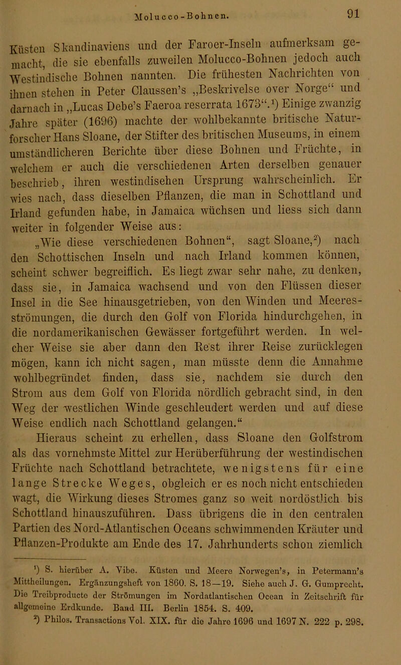 Küsten Skandinaviens und der Faroer-Inseln aufmerksam ge- macht, die sie ebenfalls zmveilen Molucco-Bohnen jedoch auch Westindische Bohnen nannten. Die frühesten Nachrichten von ihnen stehen in Peter Claussen’s „Beskrivelse over Norge“ und darnach in „Lucas Debe’s Faeroa reserrata 1673“. ^ Einige zwanzig Jahre später (1696) machte der wohlbekannte britische Natur- forscher Hans Sloane, der Stifter des britischen Museums, in einem umständlicheren Berichte über diese Bohnen und Früchte, in welchem er auch die verschiedenen Arten derselben genauer beschrieb, ihren westindischen Ursprung wahrscheinlich. Er wies nach, dass dieselben Pflanzen, die man in Schottland und Irland gefunden habe, in Jamaica wüchsen und Hess sich dann weiter in folgender Weise aus: „Wie diese verschiedenen Bohnen“, sagt Sloane,nach den Schottischen Inseln und nach Irland kommen können, scheint schwer begreiflich. Es liegt zwar sehr nahe, zu denken, dass sie, in Jamaica wachsend und von den Flüssen dieser Insel in die See hinausgetrieben, von den Winden und Meeres- strömungen, die durch den Golf von Florida hindurchgehen, in die nordamerikanischen Gewässer fortgeführt werden. In wel- cher Weise sie aber dann den Best ihrer Keise zurücklegen mögen, kann ich nicht sagen, man müsste denn die Annahme wohlbegründet finden, dass sie, nachdem sie durch den Strom aus dem Golf von Florida nördlich gebracht sind, in den Weg der westlichen Winde geschleudert werden und auf diese Weise endlich nach Schottland gelangen.“ Hieraus scheint zu erhellen, dass Sloane den Golfstrom als das vornehmste Mittel zur Herüberführung der westindischen Früchte nach Schottland betrachtete, wenigstens für eine lange Strecke Weges, obgleich er es noch nicht entschieden wagt, die Wirkung dieses Stromes ganz so weit nordöstlich bis Schottland hinauszuführen. Dass übrigens die in den centralen Partien des Nord-Atlantischen Oceans schwimmenden Kräuter und Pflanzen-Produkte am Ende des 17. Jahrhunderts schon ziemlich ’) S. hierüber A. Vibe. Küsten und Meere Nonvegen’s, in Petermann’s Mittheilungen. Ergänzungsbeft von 1860. S. 18—19. Siehe auch J. G. Gumprccbt. Die Treibproducto der Strömungen im Nordatlantischen Ocean in Zeitschrift für allgemeine Erdkunde. Band III. Berlin 1854. S. 409. *) Philos. Transactions Vol. XIX. für die Jahre 1696 und 1697 N. 222 p. 298.