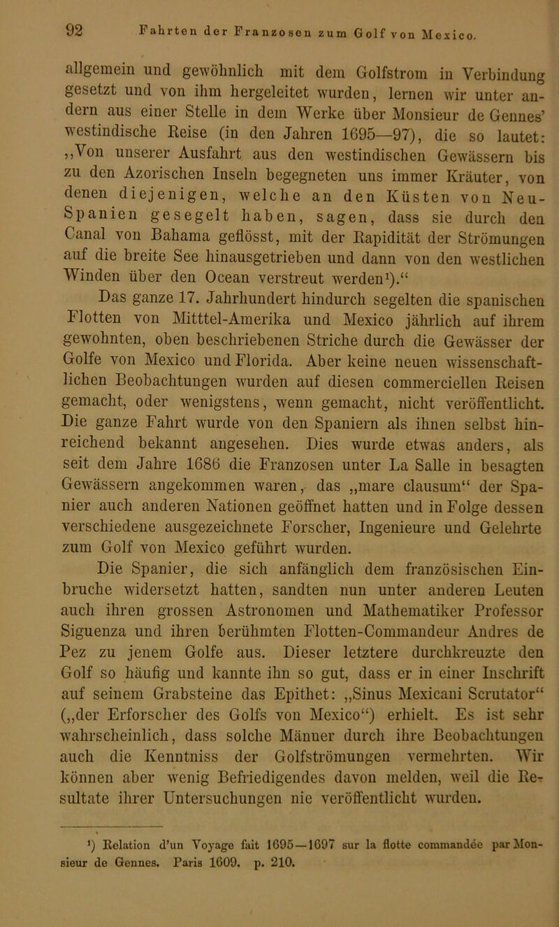 allgemein und gewöhnlich mit dem Golfstrom in Verbindung gesetzt und von ihm hergeleitet wurden, lernen wir unter an- dern aus einer Stelle in dem Werke über Monsieur de Geiines’ westindische Keise (in den Jahren 1695—97), die so lautet: ,,Von unserer Ausfahrt aus den westindischen Gewässern bis zu den Azorischen Inseln begegneten uns immer Kräuter, von denen diejenigen, welche an den Küsten von Neu- Spanien gesegelt haben, sagen, dass sie durch den Canal von Bahama geflösst, mit der Rapidität der Strömungen auf die breite See hinausgetrieben und dann von den westlichen Winden über den Ocean verstreut werden^).“ Das ganze 17. Jahrhundert hindurch segelten die spanischen Flotten von Mitttel-Amerika und Mexico jährlich auf ihrem gewohnten, oben beschriebenen Striche durch die Gewässer der Golfe von Mexico und Florida. Aber keine neuen wissenschaft- lichen Beobachtungen wurden auf diesen commerciellen Reisen gemacht, oder wenigstens, wenn gemacht, nicht veröffentlicht. Die ganze Fahrt wurde von den Spaniern als ihnen selbst hin- reichend bekannt angesehen. Dies wurde etwas anders, als seit dem Jahre 1686 die Franzosen unter La Salle in besagten Gewässern angekommen waren, das „mare clausum“ der Spa- nier auch anderen Nationen geöffnet hatten und in Folge dessen verschiedene ausgezeichnete Forscher, Ingenieure und Gelehrte zum Golf von Mexico geführt wurden. Die Spanier, die sich anfänglich dem französischen Ein- brüche widersetzt hatten, sandten nun unter anderen Leuten auch ihren grossen Astronomen und Mathematiker Professor Siguenza und ihren berühmten Flotten-Commandeur Andres de Pez zu jenem Golfe aus. Dieser letztere durchkreuzte den Golf so häufig und kannte ihn so gut, dass er in einer Inschrift auf seinem Grabsteine das Epithet: „Sinus Mexicani Scrutator“ („der Erforscher des Golfs von Mexico“) erhielt. Es ist sehr wahrscheinlich, dass solche Männer durch ihre Beobachtungen auch die Kenntniss der Golfströmuugen vermehrten. Wir können aber wenig Befriedigendes davon melden, weil die Re-r sultate ihrer Untersuchungen nie veröffentlicht wurden. ’) Eelation d’un Yoyago fait I69Ö — 1G97 sur la flotte commandde par Mon- sieur de Gennes. Paris 1609. p. 210.