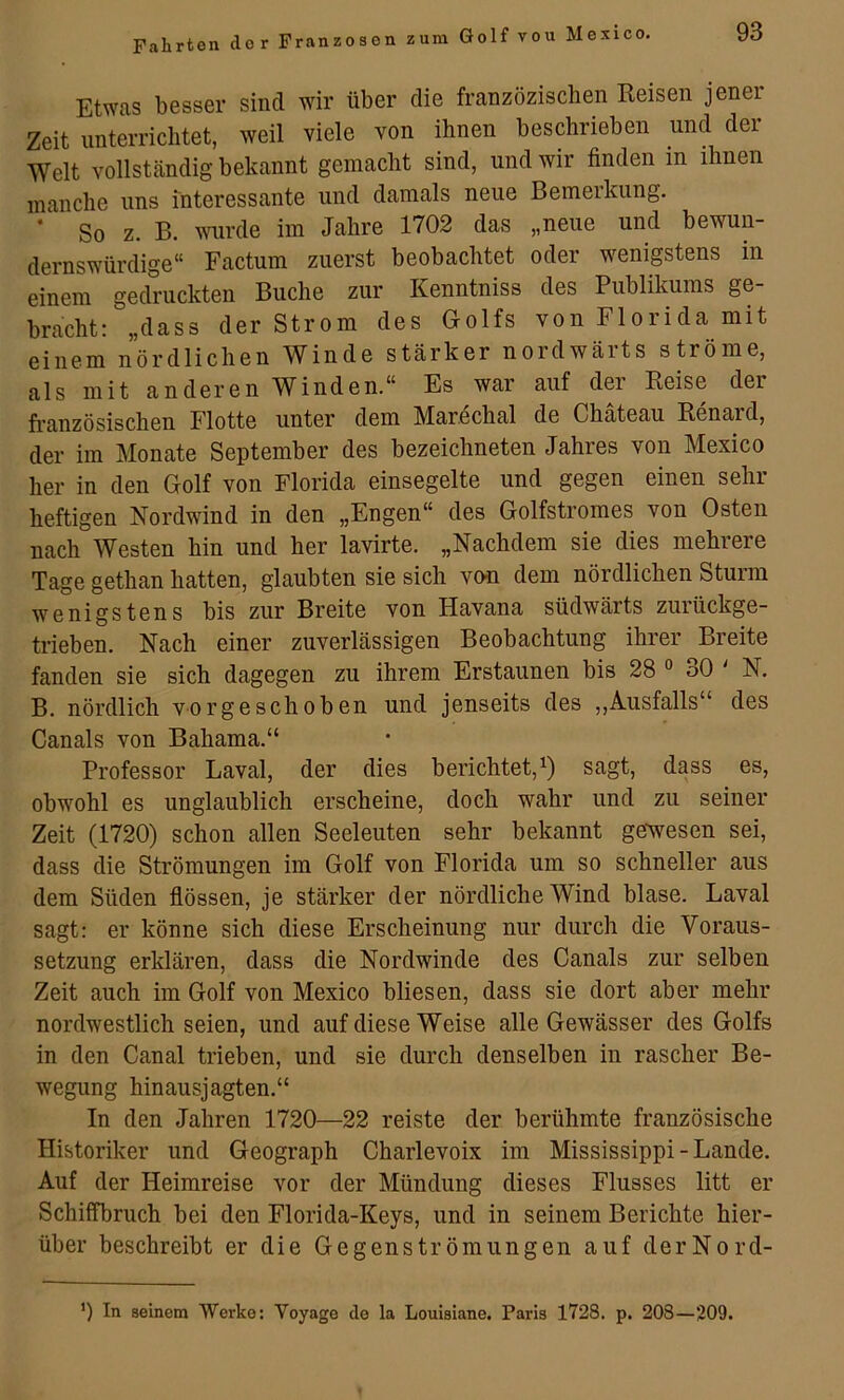 Etwas besser sind wir über die franzözischen Reisen jener Zeit unterrichtet, weil viele von ihnen beschrieben und der Welt vollständig bekannt gemacht sind, und wir finden in ihnen manche uns interessante und damals neue Bemerkung. * So z. B. mirde im Jahre 1702 das „neue und bewun- dernswürdige“ Factum zuerst beobachtet oder wenigstens in einem gedruckten Buche zur Kenntniss des Publikums ge- bracht: „dass der Strom des Golfs von Florida mit einem nördlichen Winde stärker noidwäits ströme, als mit anderen Winden.“ Es war auf der Reise der französischen Flotte unter dem Marechal de Chateau Renard, der im Monate September des bezeichneten Jahres von Mexico her in den Golf von Florida einsegelte und gegen einen sein- heftigen Nordwind in den „Engen“ des Golfstromes von Osten nach Westen hin und her lavirte. „Nachdem sie dies mehrere Tage gethan hatten, glaubten sie sich von dem nördlichen Sturm wenigstens bis zur Breite von Havana südwärts zuiückge- trieben. Nach einer zuverlässigen Beobachtung ihrer Breite fanden sie sich dagegen zu ihrem Erstaunen bis 28 ° oO ' N. B. nördlich vorgeschoben und jenseits des ,,Ausfalls“ des Canals von Bahama.“ Professor Laval, der dies berichtet,^) sagt, dass es, obwohl es unglaublich erscheine, doch wahr und zu seiner Zeit (1720) schon allen Seeleuten sehr bekannt ge^wesen sei, dass die Strömungen im Golf von Florida um so schneller aus dem Süden fiössen, je stärker der nördliche Wind blase. Laval sagt: er könne sich diese Erscheinung nur durch die Voraus- setzung erklären, dass die Nordwinde des Canals zur selben Zeit auch im Golf von Mexico bliesen, dass sie dort aber mehr nordwestlich seien, und auf diese Weise alle Gewässer des Golfs in den Canal trieben, und sie durch denselben in rascher Be- wegung hinausjagten.“ In den Jahren 1720—22 reiste der berühmte französische Historiker und Geograph Charlevoix im Mississippi-Lande. Auf der Heimreise vor der Mündung dieses Flusses litt er Schiffbruch bei den Florida-Keys, und in seinem Berichte hier- über beschreibt er die Gegenströmungen auf derNord- ') In seinem Werke: Voyage de la Louisiane. Paris 1728. p. 208—209.
