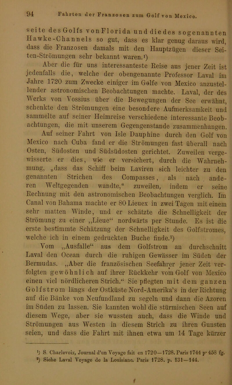 Seite des Golfs vonFlorida unddiedes sogenannten IIawke -Channels so gut, dass es klar genug daraus wird, dass die Franzosen damals mit den Hauptzügen dieser Sei- ten-Strömungen sehr bekannt waren.') Aber die für uns interessanteste Reise aus jener Zeit ist jedenfalls die, welche der obengenannte Professor Laval im Jahre 1720 zum Zwecke einiger im Golfe von Mexico anzustel- lender astronomischen Beobachtungen machte. Laval, der des Werks von Vossius über die Bewegungen der See erwähnt, schenkte den Strömungen eine besondere Aufmerksamkeit und sammelte auf seiner Heimreise verschiedene interessante Beob- achtungen, die mit unserem Gegengenstande zusammenhangen. Auf seiner Fahrt von Isle Dauphine durch den Golf von Mexico nach Cuba fand er die Strömungen fast überall nach Osten, Südosten und Südsüdosten gerichtet. Zuweilen verge- wisserte er dies, wi« er versichert, durch die Wahrneh- mung, „dass das Schiff beim Laviren sich leichter zu den genannten Strichen des Compasses, als nach ande- ren Weltgegenden wandte,“ zuweilen, indem er seine Rechnung mit den astronomischen Beobachtungen verglich. Im Canal von Bahama machte er 80 Lieuex in zwei Tagen mit einem sehr matten Winde, und er schätzte die Schnelligkeit der Strömung zu einer „Lieue“ nordwärts per Stunde. Es ist die erste bestimmte Schätzung der Schnelligkeit des Golfstromes, welche ich in einem gedruckten Buche finde.^) Vom „Ausfälle“ aus dem Golfstrom an durchschnitt Laval den Ocean durch die ruhigen Gewässer im Süden der Bermudas. „Aber die französischen Seefahrer jener Zeit ver- folgten gewöhnlich auf ihrer Rückkehr vom Golf von Mexico einen viel nördlicheren Strich.“ Sie pflegten mit dem ganzen Golfstrom längs der Ostküste Nord-Amerika’s in der Richtung auf die Bänke von Neufundland zu segeln und dann die Azoren im Süden zu lassen. Sie kannten wohl die stürmischen Seen auf diesem Wege, aber sie wussten auch, dass die Winde und Strömungen aus Westen in diesem Strich zu ihren Gunsten seien, und dass die Fahrt mit ihnen etwa um 14 Tage kürzer b S. Charlevou, Journal d’iin Voyage fait cn 1720—1728. Paris 1744 p* 458 fg. ®) Siehe Laval Voyage de la Louisiane. Paris 1728. p. 131 — 144. f