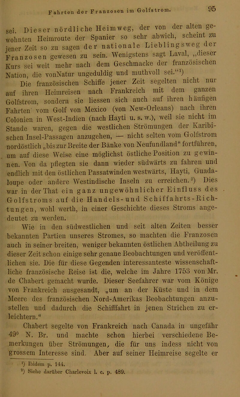 sei. Dieser nördliche Heimweg, der von der alten ge- wohnten Ileiinroute der Spanier so sehr .abwich, scheint zu jener Zeit so zu sagen der nationale Lieblingsweg er Franzosen gewesen zu sein. Wenigstens sagt Laval, ,,diesei Kurs sei weit mehr nach dem Geschmacke der französischen Nation, die vonNatur ungeduldig und muthvoll sei.“0 Die französischen Schüfe jener Zeit segelten nicht nur auf ihren Heimreisen nach Frankreich mit dem ganzen Golfstrom, sondern sie Hessen sich auch auf ihren häufigen Fahrten vom Golf von Mexico (von New-Orleans) nach ihren Colonien in West-Indien (nach Hayti u. s.w.), weil sie nicht im Stande waren, gegen die westlichen Strömungen der Kaiibi- schen Insel-Passagen anzugehen, — nicht selten vom Golfstrom nordöstlich „bis zur Breite der Bänke von Neufundland“ fortführen, um auf diese Weise eine möglichst östliche Position zu gewin- nen. Von da pflegten sie dann wieder südwärts zu fahren und endlich mit den östlichen Passatwinden westwärts, Hayti, Guada- loupe oder andere Westindische Inseln zu erreichen. 2) Dies war in derThat ein ganz ungewöhnlicher Einfluss des Golfstroms auf die Handels-uud Schiffahrts-Kich- tungen, wohl werth, in einer Geschichte dieses Stroms ange- deutet zu werden. Wie in den südwestlichen und seit alten Zeiten besser bekannten Partien unseres Stromes, so machten die Franzosen auch in seiner breiten, weniger bekannten östlichen Abtheilung zu dieser Zeit schon einige sehr genaue Beobachtungen und veröffent- lichen sie. Die für diese Gegenden interessanteste wissenschaft- liche französische Reise ist die, welche im Jahre 1753 vonMr. de Chabert gemacht wurde. Dieser Seefahrer war vom Könige von Frankreich ausgesandt, „um an der Küste und in dem Meere des französischen Nord-Amerikas Beobachtungen anzu- stellen und dadurch die Schifffahrt in jenen Strichen zu er- leichtern.“ Chabert segelte von Frankreich nach Canada in ungefähr 490 N. Br. und machte schon hierbei verschiedene Be- merkungen über Strömungen, die für uns indess nicht von grossem Interesse sind, Aber auf seiner Heimreise segelte er *) Ibidem p. 144. Siehe darüber Charlevoix 1. c. p. 489.