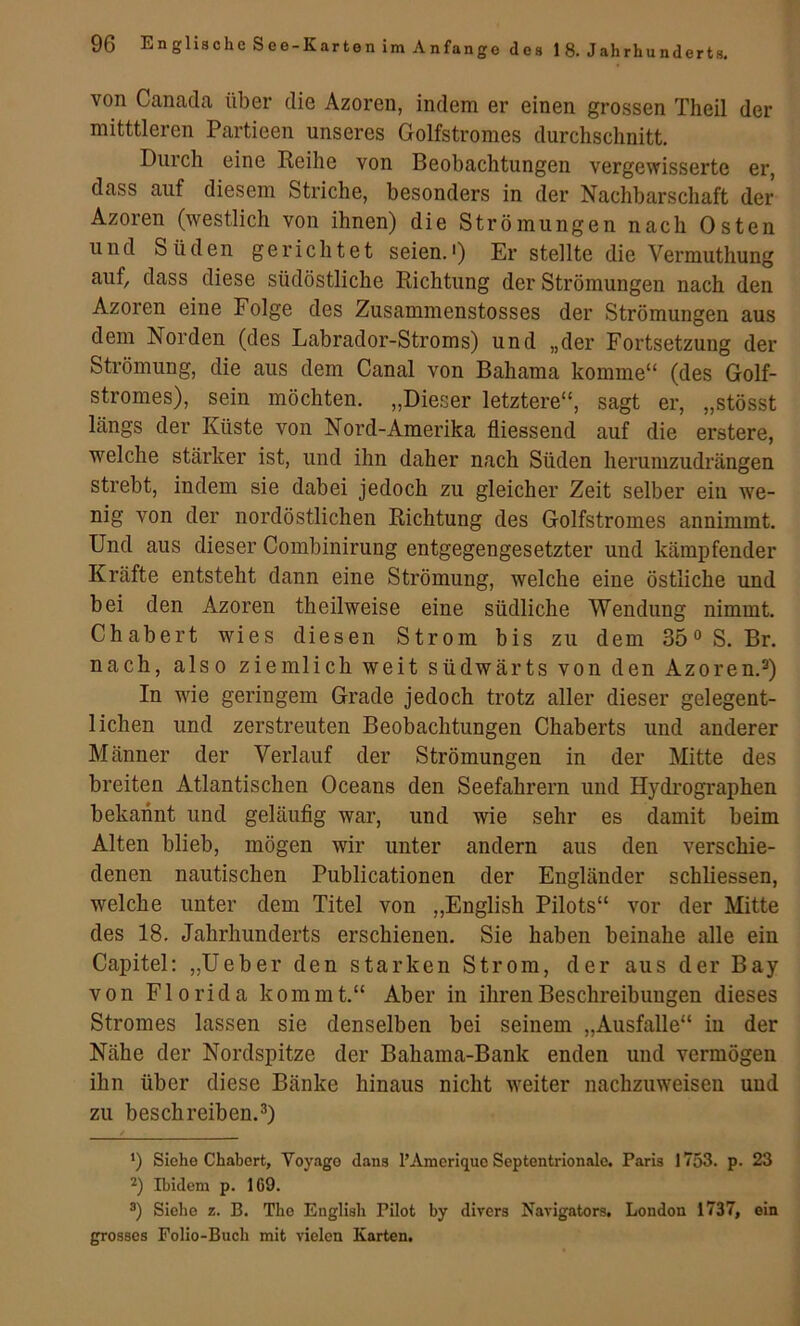 von Canada über die Azoren, indem er einen grossen Theil der mitttleren Partieen unseres Golfstromes durchschnitt. Durch eine Reihe von Beobachtungen vergewisserte er, dass auf diesem Striche, besonders in der Nachbarschaft der Azoren (westlich von ihnen) die Strömungen nach Osten und Süden gerichtet seien.') Er stellte die Vermuthung auf, dass diese südöstliche Richtung der Strömungen nach den Azoren eine Folge des Zusammenstosses der Strömungen aus dem Norden (des Labrador-Stroms) und „der Fortsetzung der Strömung, die aus dem Canal von Bahama komme“ (des Golf- stromes), sein möchten. „Dieser letztere“, sagt er, „stösst längs der Küste von Nord-Amerika fliessend auf die erstere, welche stärker ist, und ihn daher nach Süden herumzudrängen strebt, indem sie dabei jedoch zu gleicher Zeit selber ein we- nig von der nordöstlichen Richtung des Golfstromes annimmt. Und aus dieser Combinirung entgegengesetzter und kämpfender Kräfte entsteht dann eine Strömung, welche eine östliche und bei den Azoren theilweise eine südliche Wendung nimmt. Chabert wies diesen Strom bis zu dem 35° S. Br. nach, also ziemlich weit südwärts von den Azoren.®) In wie geringem Grade jedoch trotz aller dieser gelegent- lichen und zerstreuten Beobachtungen Chaberts und anderer Männer der Verlauf der Strömungen in der Mitte des breiten Atlantischen Oceans den Seefahrern und Hydrographen bekannt und geläuflg war, und wie sehr es damit beim Alten blieb, mögen wir unter andern aus den verschie- denen nautischen Publicationen der Engländer schliessen, welche unter dem Titel von „English Pilots“ vor der Mitte des 18. Jahrhunderts erschienen. Sie haben beinahe alle ein Capitel; „Ueber den starken Strom, der aus der Bay von Florida kommt.“ Aber in ihren Beschreibungen dieses Stromes lassen sie denselben bei seinem „Ausfälle“ iu der Nähe der Nordspitze der Bahama-Bank enden und vermögen ihn über diese Bänke hinaus nicht weiter nachzuweisen uud zu beschreiben.®) ‘) Siehe Chabert, Voyage dans l’Ameriquc Septentrionale. Paris 1753. p. 23 Ibidem p. 169. Siche z. B. The English Pilot by divers Navigators. London 1737, ein grosses Folio-Buch mit vielen Karten.