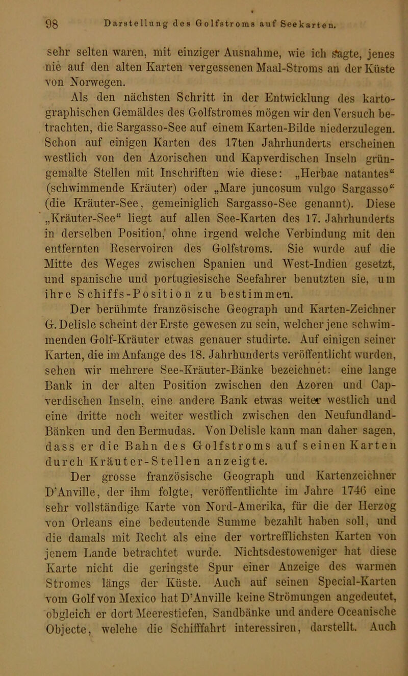 sehr selten waren, mit einziger Ausnahme, wie ich ^gte, jenes nie auf den alten Karten vergessenen Maal-Stroms an der Küste von Norwegen. Als den nächsten Schritt in der Entwicklung des karto- graphischen Gemäldes des Golfstromes mögen wir den Versuch be- trachten, die Sargasso-See auf einem Karten-Bilde niederzulegen. Schon auf einigen Karten des 17ten Jahrhunderts erscheinen westlich von den Azorischen und Kapverdischen Inseln grün- gemalte Stellen mit Inschriften wie diese: „Herhae natantes“ (schwimmende Kräuter) oder „Mare juncosum vulgo Sargasso“ (die Kräuter-See, gemeiniglich Sargasso-See genannt). Diese „Kräuter-See“ liegt auf allen See-Karten des 17. Jahrhunderts in derselben Position,' ohne irgend welche Verbindung mit den entfernten Reservoiren des Golfstroms. Sie wurde auf die Mitte des Weges zwischen Spanien und West-Indien gesetzt, und spanische und portugiesische Seefahrer benutzten sie, um ihre Schiffs-Position zu bestimmen. Der berühmte französische Geograph und Karten-Zeichner G.Delisle scheint der Erste gewesen zu sein, welcher jene schwim- menden Golf-Kräuter etwas genauer studirte. Auf einigen seiner Karten, die im Anfänge des 18. Jahrhunderts veröffentlicht wurden, sehen wir mehrere See-Kräuter-Bänke bezeichnet: eine lange Bank in der alten Position zwischen den Azoren und Cap- verdischen Inseln, eine andere Bank etwas weitei* westlich und eine dritte noch weiter westlich zwischen den Neufundland- Bänken und den Bermudas. Von Delisle kann man daher sagen, dass er die Bahn des Golfstroms auf seinen Karten durch Kräuter-Steilen anzeigte. Der grosse französische Geograph und Kartenzeichner D’Anville, der ihm folgte, veröffentlichte im Jahre 1746 eine sehr vollständige Karte von Nord-Amerika, für die der Herzog von Orleans eine bedeutende Summe bezahlt haben soll, und die damals mit Recht als eine der vortrefflichsten Karten von jenem Lande betrachtet wurde. Nichtsdestoweniger hat diese Karte nicht die geringste Spur einer Anzeige des warmen Stromes längs der Küste. Auch auf seinen Special-Karten vom Golf von Mexico hat D’Anville keine Strömungen angedeutet, obgleich er dort Meerestiefen, Sandbänke und andere Oceanische Objecte, welche die Schifffahrt interessiren, darstellt. Auch