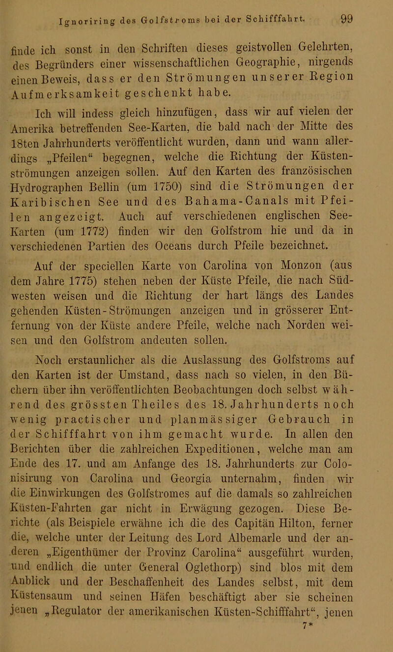 finde ich sonst in den Schriften dieses geistvollen Gelehrten, des Begründers einer wissenschaftlichen Geographie, nirgends einen Beweis, dass er den Strömungen unserer Eegion Aufmerksamkeit geschenkt habe. Ich will indess gleich hinzufügen, dass wir auf vielen der Amerika betreffenden See-Karten, die bald nach der Mitte des ISten Jahrhunderts veröffentlicht wurden, dann und wann aller- dings „Pfeilen“ begegnen, welche die Kichtung der Küsten- strömungen anzeigen sollen. Auf den Karten des französischen Hydrographen Bellin (um 1750) sind die Strömungen der Karibischen See und des Bahama-Canals mit Pfei- len an gezeigt. Auch auf verschiedenen englischen See- Karten (um 1772) finden wir den Golfstrom hie und da in verschiedenen Partien des Oceans durch Pfeile bezeichnet. Auf der speciellen Karte von Carolina von Monzon (aus dem Jahre 1775) stehen neben der Küste Pfeile, die nach Süd- westen weisen und die Kichtung der hart längs des Landes gehenden Küsten-Strömungen anzeigen und in grösserer Ent- fernung von der Küste andere Pfeile, welche nach Norden wei- sen und den Golfstrom andeuten sollen. Noch erstaunlicher als die Auslassung des Golfstroms auf den Karten ist der Umstand, dass nach so vielen, in den Bü- chern über ihn veröffentlichten Beobachtungen doch selbst wäh- rend des grössten Theiles des 18. Jahrhunderts noch wenig practischer und planmässiger Gebrauch in der Schifffahrt von ihm gemacht wurde. In allen den Berichten über die zahlreichen Expeditionen, welche man am Ende des 17. und am Anfänge des 18. Jahrhunderts zur Colo- nisirung von Carolina und Georgia unternahm, finden wir die Einwirkungen des Golfstromes auf die damals so zahlreichen Küsten-Fahrten gar nicht in Erwägung gezogen. Diese Be- richte (als Beispiele erwähne ich die des Capitän Hilton, ferner die, welche unter der Leitung des Lord Albemarie und der an- deren „Eigenthümer der Provinz Carolina“ ausgeführt wurden, und endlich die unter General Oglethorp) sind blos mit dem Anblick und der Beschaffenheit des Landes selbst, mit dem Küstensaum und seinen Häfen beschäftigt aber sie scheinen jenen „Regulator der amerikanischen Küsten-Schifffahrt“, jenen 7*