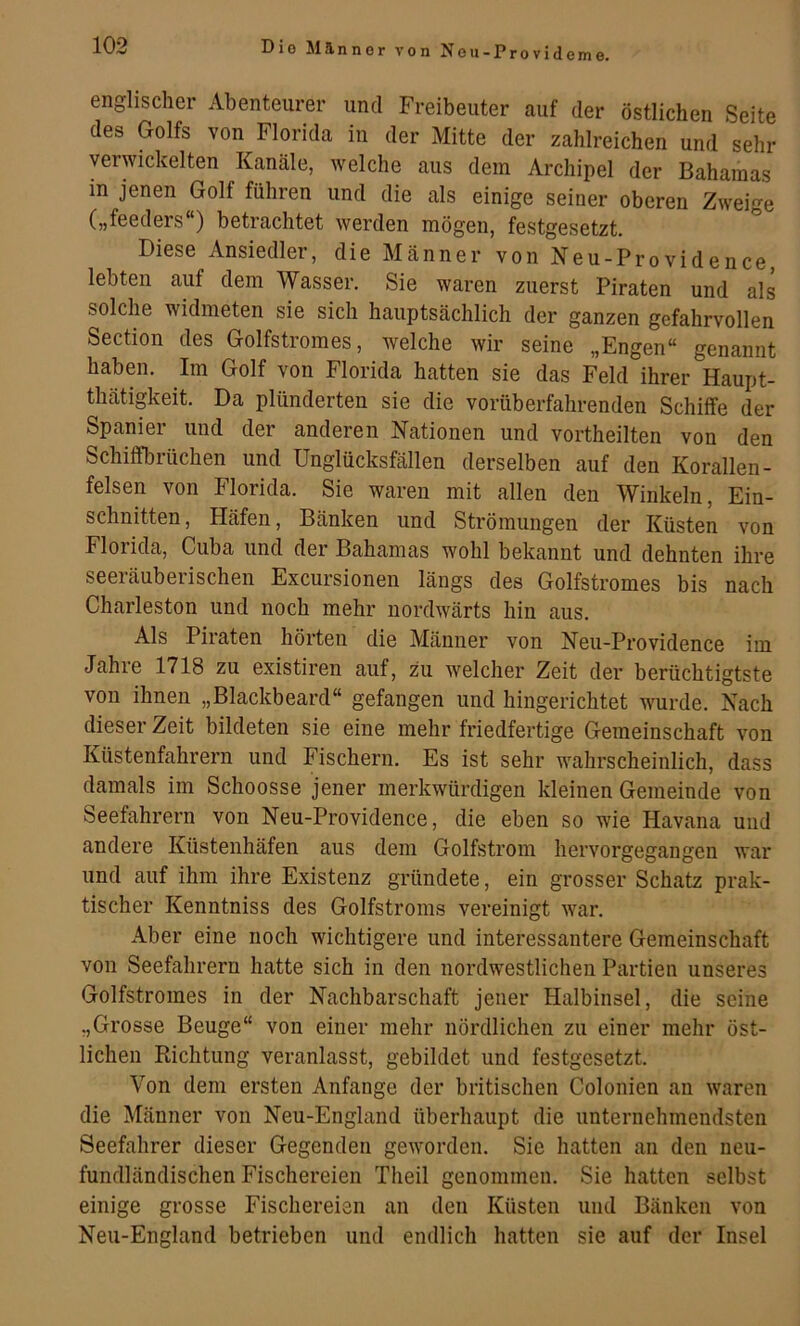 Die Mannor von Nou-Provideme. englischer Abenteurer und Freibeuter auf der östlichen Seite des Golfs von Florida in der Mitte der zahlreichen und sehr verwickelten Kanäle, welche aus dem Archipel der Bahamas in jenen Golf führen und die als einige seiner oberen Zweige („feeders ) betrachtet werden mögen, festgesetzt. Diese Ansiedler, die Männer von Neu-Providence, lebten auf dem Wasser. Sie waren zuerst Piraten und als solche widmeten sie sich hauptsächlich der ganzen gefahrvollen Section des Golfstromes, welche wir seine „Engen“ genannt haben. Im Golf von Florida hatten sie das Feld ihrer Haupt- thätigkeit. Da plünderten sie die vorüberfahrenden Schiffe der Spanier und der anderen Nationen und vortheilten von den Schiffbrüchen und Unglücksfällen derselben auf den Korallen- felsen von Florida. Sie waren mit allen den Winkeln, Ein- schnitten, Häfen, Bänken und Strömungen der Küsten von Florida, Cuba und der Bahamas wohl bekannt und dehnten ihre seeiäubeiischen Excursionen längs des Golfstromes bis nach Charleston und noch mehr nordwärts hin aus. Als Piraten hörten die Männer von Neu-Providence im Jahie 1718 zu existiren auf, zu welcher Zeit der berüchtigtste von ihnen „Blackbeard“ gefangen und hingerichtet wurde. Nach dieser Zeit bildeten sie eine mehr friedfertige Gemeinschaft von Küstenfahrern und Fischern. Es ist sehr wahrscheinlich, dass damals im Schoosse jener merkwürdigen kleinen Gemeinde von Seefahrern von Neu-Providence, die eben so wie Havana uud andere Küstenhäfen aus dem Golfstrom hervorgegangen war und auf ihm ihre Existenz gründete, ein grosser Schatz prak- tischer Kenntniss des Golfstroms vereinigt war. Aber eine noch wichtigere und interessantere Gemeinschaft von Seefahrern hatte sich in den nordwestlichen Partien unseres Golfstromes in der Nachbarschaft jener Halbinsel, die seine „Grosse Beuge“ von einer mehr nördlichen zu einer mehr öst- lichen Richtung veranlasst, gebildet und festgesetzt. Von dem ersten Anfänge der britischen Colonien an waren die Männer von Neu-England überhaupt die unternehmendsten Seefahrer dieser Gegenden geworden. Sie hatten an den neu- fundländischen Fischereien Theil genommen. Sie hatten selbst einige grosse Fischereien an den Küsten und Bänken von Neu-England betrieben und endlich hatten sie auf der Insel