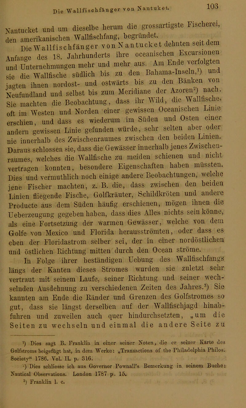 Die Wallfischfänger von Nantuket. dieselbe herum die grossartigste Fischerei, Wallfischfang, begründet. erschien, und dass es wiederum im Süden und Osten einer andern gewissen Linie gefunden würde, sehr selten aber oder nie innerhalb des Zwischenraumes zwischen den beiden Limen. Daraus schlossen sie, dass die Gewässer innerhalb jenes Zwischen- raumes, welches die Wallfische zu meiden schienen und nicht vertragen konnten, besondere Eigenschaften haben müssten. Dies und vermuthlich noch einige andere Beobachtungen, welche jene Fischer machten, z. B. die, dass zwischen den beiden Linien fliegende Fische, Golfkräuter, Schildkröten und andere Producte aus dem Süden häufig erschienen, mögen ihnen die Ueberzeugung gegeben haben, dass dies Alles nichts sein könne, als eine Fortsetzung der warmen Gewässer, welche von dem Golfe von Mexico und Florida herausströmten, oder dass es eben der Floridastrom selber sei, der in einer nordöstlichen und östlichen Richtung mitten durch den Ocean ströme. In Folge ihrer beständigen Uebung des Wallfischfangs längs der Kanten dieses Stromes wurden sie zuletzt sehr vertraut mit seinem Laufe, seiner Richtung und seiner wech- selnden Ausdehnung zu verschiedenen Zeiten des Jahres.^) Sie kannten am Ende die Ränder und Grenzen des Golfstromes so gut, dass sie längst derselben auf der Wallfischjagd hinab- fuhren und zuweilen auch quer hindurchsetzten, „um die Seiten zu wechseln und einmal die andere Seite zu ') Dies sagt B. Franklin in einer seiner Noten, die er seiner Karte des Golfstroms beigefugt hat, in dem Werke: „Transactions of the Philadelphia Philos. Society“ 1786. Vol. IL p. 316. q Dies schliesse ich aus Governor Pownall’s Bemerkung in seinem Buche: Nautical Observations. London 1787 p. 15. Franklin 1. c.