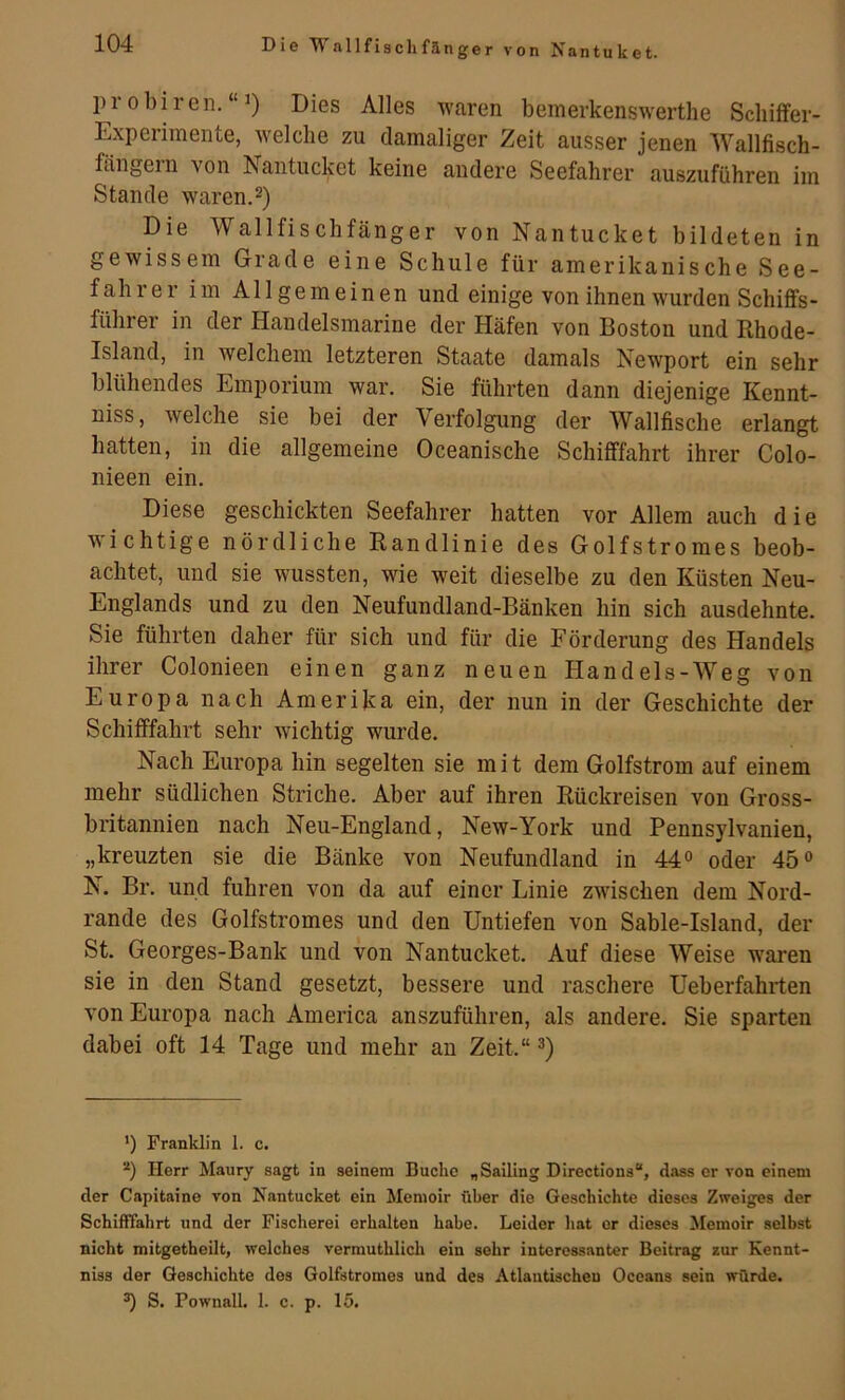 Die Wallfisclifänger von Nantuket. probiren.“1) Dies Alles waren bemerkenswertlie Schiffer- Experimente, welche zu damaliger Zeit ausser jenen Wallfisch- fängern von Nantucket keine andere Seefahrer auszuführen im Stande waren.2) Die Wallfischfänger von Nantucket bildeten in gewissem Grade eine Schule für amerikanische See- fahrer im Allgemeinen und einige von ihnen wurden Schiffs- führer in der Handelsmarine der Häfen von Boston und Rhode- Island, in welchem letzteren Staate damals Newport ein sehr blühendes Emporium war. Sie führten dann diejenige Kennt- niss, welche sie bei der Verfolgung der Wallfische erlangt hatten, in die allgemeine Oceanische Schifffahrt ihrer Colo- nieen ein. Diese geschickten Seefahrer hatten vor Allem auch die wichtige nördliche Randlinie des Golfstromes beob- achtet, und sie wussten, wie weit dieselbe zu den Küsten Neu- Englands und zu den Neufundland-Bänken hin sich ausdehnte. Sie führten daher für sich und für die Förderung des Handels ihrer Colonieen einen ganz neuen Handels-Weg von Europa nach Amerika ein, der nun in der Geschichte der Schifffahrt sehr wichtig wurde. Nach Europa hin segelten sie mit dem Golfstrom auf einem mehr südlichen Striche. Aber auf ihren Rückreisen von Gross- britannien nach Neu-England, New-York und Pennsylvanien, „kreuzten sie die Bänke von Neufundland in 44° oder 45° N. Br. und fuhren von da auf einer Linie zwischen dem Nord- rande des Golfstromes und den Untiefen von Sable-Island, der St. Georges-Bank und von Nantucket. Auf diese Weise waren sie in den Stand gesetzt, bessere und raschere Ueberfahrten von Europa nach America anszuführen, als andere. Sie sparten dabei oft 14 Tage und mehr au Zeit.“ *) Franklin 1. c. *) Herr Maury sagt in seinem Buche „Sailing Directions“, dass er von einem der Capitaine von Nantucket ein Memoir über die Geschichte dieses Zweiges der Schifffahrt und der Fischerei erhalten habe. Leider hat er dieses Memoir selbst nicht mitgetheilt, welches vermuthlich ein sehr interessanter Beitrag zur Kennt- niss der Geschichte des Golfstromes und des Atlantischen Oceans sein würde. ^ S. Pownall. 1. c. p. 15.