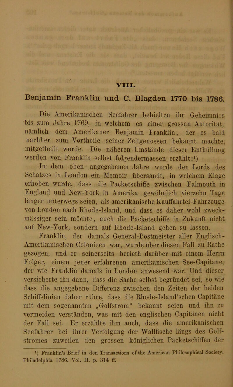 vni. Benjamin Franklin und C. Blagden 1770 bis 1786. Die Amerikanischen Seefahrer behielten ihr Geheimnics bis zum Jahre 1769, in welchem es einer grossen Autorität, nämlich dem Amerikaner Benjamin Franklin, der es bald nachher zum Vortheile seiner Zeitgenossen bekannt machte, mitgetheilt wurde. Die näheren Umstände dieser Enthüllung werden von Franklin selbst folgendermassen erzählt:') In- dem oben angegebenen Jahre wurde den Lords des Schatzes in London ein Memoir übersandt, in welchem Klage erhoben wurde, dass die Packetschiflfe zwischen Falmouth in England und New-York in Amerika gewöhnlich vierzehn Tage länger unterwegs seien, als amerikanische Kauffahrtei-Fahrzeuge von London nach Rhode-lsland, und dass es daher wohl zweck- mässiger sein möchte, auch die Packetschiffe in Zukunft nicht auf New-York, sondern auf Rhode-lsland gehen su lassen. Franklin, der damals General-Postmeister aller Englisch- Amerikanischen Colonieen war, wurde über diesen Fall zu Rathe gezogen, und er seinerseits berieth darüber mit einem Herrn Folger, einem jener erfahrenen amerikanischen See-Capitäne, der wie Franklin damals in London anwesend war. Und dieser versicherte ihn dann, dass die Sache selbst begründet sei, so wie dass die angegebene Differenz zwischen den Zeiten der beiden Schiffslinien daher rühre, dass die Rhode-lsland’sehen Capitäne mit dem sogenannten „Golfstrom“ bekannt seien und ihn zu vermeiden verständen, was mit den englischen Capitänen nicht der Fall sei. Er erzählte ihm auch, dass die amerikanischen Seefahrer bei ihrer Verfolgung der Wallfische längs des Golf- stromes zuweilen den grossen königlichen Packetschiffeu der ') Franklin’s Brief in den Transactions of the American Philosophical Society.