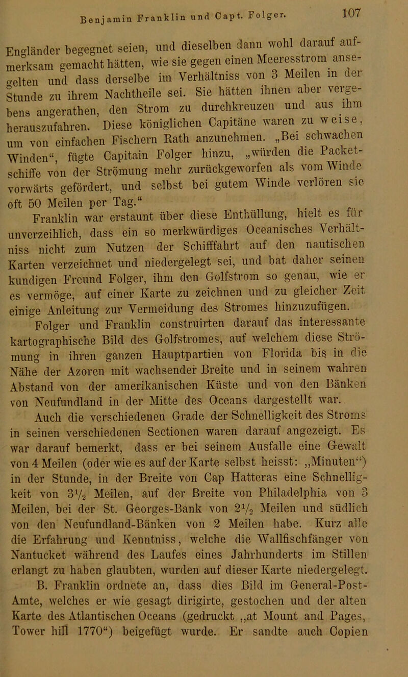 Benjamin Franklin und Capt. Folger. Engländer begegnet seien, und dieselben dann wohl darauf auf- merksam gemacht hätten, wie sie gegen einen Meeresstrom anse- crelten und dass derselbe im Verhältniss von 3 Meilen in der Stunde zu ihrem Nachtheile sei. Sie hätten ihnen aber verge- bens angerathen, den Strom zu durchkreuzen und aus ihm herauszufahren. Diese königlichen Capitäne waren zu weise, um von einfachen Fischern Kath anzunehmen. „Bei schwachen Winden“, fügte Capitain Folger hinzu, „würden die Packet- schiffe von der Strömung mehr zurückgeworfen als vom Winde J'mrwärts gefördert, und selbst bei gutem Winde verlören sie oft 50 Meilen per Tag.“ Franklin war erstaunt über diese Enthüllung, hielt es für unverzeihlich, dass ein so merkwürdiges Oceanisches Verhält- niss nicht zum Nutzen der Schifffahrt auf den nautischen Karten verzeichnet und niedergelegt sei, und bat daher seinen kundigen Freund Folger, ihm den Golfstrom so genau, wie er es vermöge, auf einer Karte zu zeichnen und zu gleicher Zeit einige Anleitung zur Vermeidung des Stromes hinzuzufügen. Folger und Franklin construirten darauf das interessante kartogi’aphische Bild des Golfstromes, auf welchem diese Strö- mung in ihren ganzen Hauptpartien von Florida bis in die Nähe der Azoren mit wachsender Breite und in seinem wahren Abstand von der amerikanischen Küste und von den Bänken von Neufundland in der Mitte des Oceans dargestellt war. Auch die verschiedenen Grade der Schnelligkeit des Stroms in seinen verschiedenen Sectionen waren darauf angezeigt. Es war darauf bemerkt, dass er bei seinem Ausfälle eine Gewalt von 4 Meilen (oder wie es auf der Karte selbst heisst: „Minuten“) in der Stunde, in der Breite von Cap Hatteras eine Schnellig- keit von 3V2 Meilen, auf der Breite von Philadelphia von 3 Meilen, bei der St. Georges-Bank von 2V2 Meilen und südlich von den Neufundland-Bänken von 2 Meilen habe. Kurz alle die Erfahrung und Kenntniss, welche die Wallfischfänger von Nantucket während des Laufes eines Jahrhunderts im Stillen erlangt zu haben glaubten, wurden auf dieser Karte niedergelegt. B. Franklin ordnete an, dass dies Bild im General-Post- Amte, welches er wie gesagt dirigirte, gestochen und der alten Karte des Atlantischen Oceans (gedruckt „at Mount and Pages, Tower hill 1770“) beigefügt wurde. Er sandte auch Copien