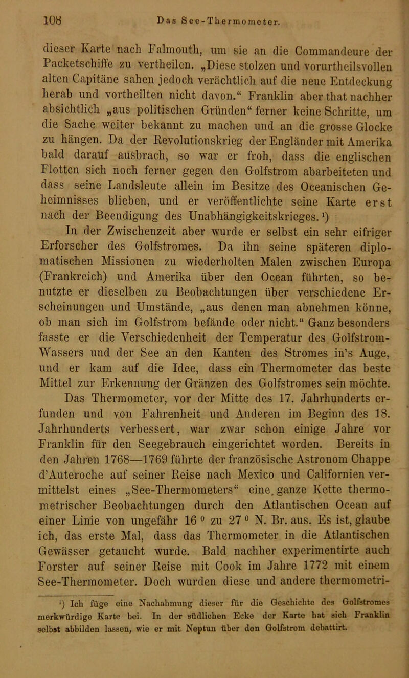 dieser Karte nach Falmoutli, um sie an die Cominandeure der Packetschiffe zu vertheilen. „Diese stolzen und vorurtheilsvollen alten Capitäne sahen jedoch verächtlich auf die neue Entdeckung herab und vortheilten nicht davon.“ Franklin aber that nachher absichtlich „aus politischen Gründen“ ferner keine Schritte, um die Sache weiter bekannt zu machen und an die grosse Glocke zu hängen. Da der Revolutionskrieg der Engländer mit Amerika bald darauf ausbrach, so war er froh, dass die englischen Flotten sich noch ferner gegen den Golfstrom abarbeiteten und dass seine Landsleute allein im Besitze des Oceanischen Ge- heimnisses blieben, und er veröffentlichte seine Karte erst nach der Beendigung des Unabhängigkeitskrieges. In der Zwischenzeit aber wurde er selbst ein sehr eifriger Erforscher des Golfstromes, Da ihn seine späteren diplo- matischen Missionen zu wiederholten Malen zwischen Europa (Frankreich) und Amerika über den Ocean führten, so be- nutzte er dieselben zu Beobachtungen über verschiedene Er- scheinungen und Umstände, „aus denen man abnehmen könne, ob man sich im Golfstrom befände oder nicht.“ Ganz besonders fasste er die Verschiedenheit der Temperatur des Golfstrom- Wassers und der See an den Kanten des Stromes in’s Auge, und er kam auf die Idee, dass ein Thermometer das beste Mittel zur Erkennung der Gränzen des Golfstromes sein möchte. Das Thermometer, vor der Mitte des 17. Jahrhunderts er- funden und von Fahrenheit und Anderen im Beginn des 18. Jahrhunderts verbessert, war zwar schon einige Jahre vor Franklin für den Seegebrauch eingerichtet worden. Bereits in den Jahren 1768—1769 führte der französische Astronom Chappe d’Auteroche auf seiner Reise nach Mexico und Californien ver- mittelst eines „See-Thermometers“ eine, ganze Kette thermo- metrischer Beobachtungen durch den Atlantischen Ocean auf einer Linie von ungefähr 16 ° zu 27 ° N. Br. aus. Es ist, glaube ich, das erste Mal, dass das Thermometer in die Atlantischen Gewässer getaucht wurde. Bald nachher experimentirte auch Förster auf seiner Reise mit Cook im Jahre 1772 mit einem See-Thermometer. Doch wurden diese und andere thermometri- ') Ich füge eine Nachahmung dieser für die Geschichte des Golfstromes merkwürdige Karte bei. In der südlichen Ecke der Karto hat sich Franklin selbst abbilden lassen, wie er mit Neptun über den Golfstrom debattirt