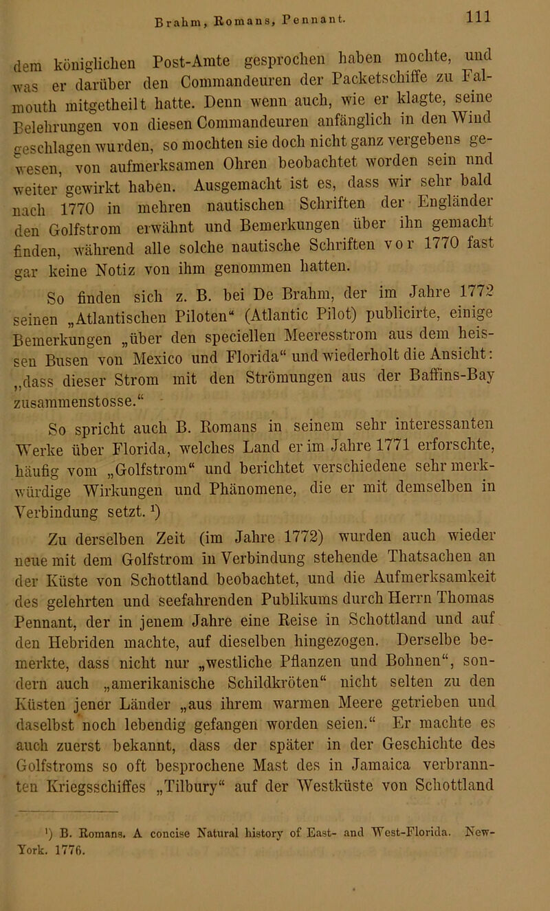 Br ahm, Eomans, Penn an t. dem königlichen Post-Amte gesprochen haben mochte, und was er darüber den Commandeuren der Packetschiffe zu Fal- mouth mitgetheilt hatte. Denn wenn auch, wie er klagte, seine Belehrungen von diesen Commandeuren anfänglich in den Wind -eschlagen wurden, so mochten sie doch nicht ganz vergebens ge- wesen von aufmerksamen Ohren beobachtet worden sein und weiter’gewirkt haben. Ausgemacht ist es, dass wir sehr bald nach 1770 in mehren nautischen Schriften der Engländer den Golfstrom erwähnt und Bemerkungen über ihn gemacht finden, während alle solche nautische Schriften vor 1770 fast gar keine Notiz von ihm genommen hatten. So finden sich z. B. bei De Brahm, der im Jahre 1772 seinen „Atlantischen Piloten“ (Atlantic Pilot) publicirte, einip Bemerkungen „über den speciellen Meeresstrom aus dem heis- sen Busen von Mexico und Florida“ und wiederholt die Ansicht: „dass dieser Strom mit den Strömungen aus der Baffins-Bay ziisammenstosse.“ So spricht auch B. Romans in seinem sehr interessanten Werke über Florida, welches Land er im Jahre 1771 erfoischte, häufig vom „Golfstrom“ und berichtet verschiedene sehr merk- würdige Wirkungen und Phänomene, die er mit demselben in Verbindung setzt. Zu derselben Zeit (im Jahre 1772) wurden auch wieder neue mit dem Golfstrom in Verbindung stehende Thatsachen an der Küste von Schottland beobachtet, und die Aufmerksamkeit des gelehrten und seefahrenden Publikums durch Herrn Thomas Pennant, der in jenem Jahre eine Reise in Schottland und auf den Hebriden machte, auf dieselben hingezogen. Derselbe be- merkte, dass nicht nur „westliche Pflanzen und Bohnen“, son- dern auch „amerikanische Schildkröten“ nicht selten zu den Küsten jener Länder „aus ihrem warmen Meere getrieben und daselbst noch lebendig gefangen worden seien.“ Er machte es auch zuerst bekannt, dass der später in der Geschichte des Golfstroms so oft besprochene Mast des in Jamaica verbrann- ten Kriegsschiffes „Tilbury“ auf der Westküste von Schottland ’) B. Romans. A concise Natural history of East- and West-Florida. New- York. 1776.