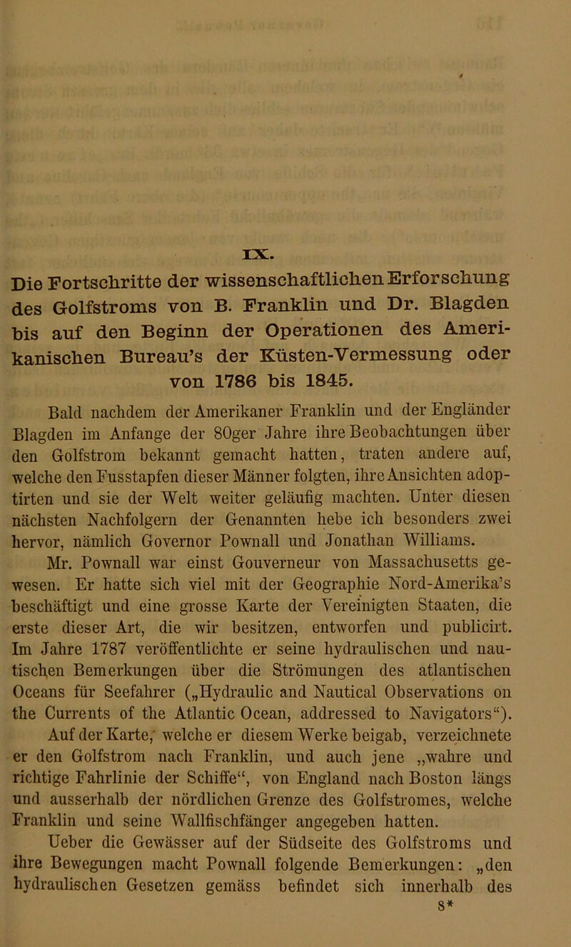 rx. Die Fortschritte der wissenschaftlichen Erforschung des Golfstroms von B. Franklin und Dr. Blagden bis auf den Beginn der Operationen des Ameri- kanischen Bureau’s der Küsten-Vermessung oder von 1786 bis 1845. Bald nachdem der Amerikaner Franklin und der Engländer Blagden im Anfänge der 80ger Jahre ihre Beobachtungen über den Golfstrom bekannt gemacht hatten, traten andere auf, welche den Fusstapfen dieser Männer folgten, ihre Ansichten adop- tirten und sie der Welt weiter geläufig machten. Unter diesen nächsten Nachfolgern der Genannten hebe ich besonders zwei hervor, nämlich Governor Pownall und Jonathan Williams. Mr. Pownall war einst Gouverneur von Massachusetts ge- wesen. Er hatte sich viel mit der Geographie Nord-Amerika’s beschäftigt und eine grosse Karte der Vereinigten Staaten, die erste dieser Art, die wir besitzen, entworfen und publicirt. Im Jahre 1787 veröffentlichte er seine hydraulischen und nau- tischen Bemerkungen über die Strömungen des atlantischen Oceans für Seefahrer („Hydraulic and Nautical Observations ou the Currents of the Atlantic Ocean, addressed to Navigators“). Auf der Karte,’ welche er diesem Werke beigab, verzeichnete er den Golfstrom nach Franklin, und auch jene „wahre und richtige Fahrlinie der Schiffe“, von England nach Boston längs und ausserhalb der nördlichen Grenze des Golfstromes, welche Franklin und seine Wallfischfänger angegeben hatten. Ueber die Gewässer auf der Südseite des Golfstroms und ihre Bewegungen macht Pownall folgende Bemerkungen: „den hydraulischen Gesetzen gemäss befindet sich innerhalb des 8*