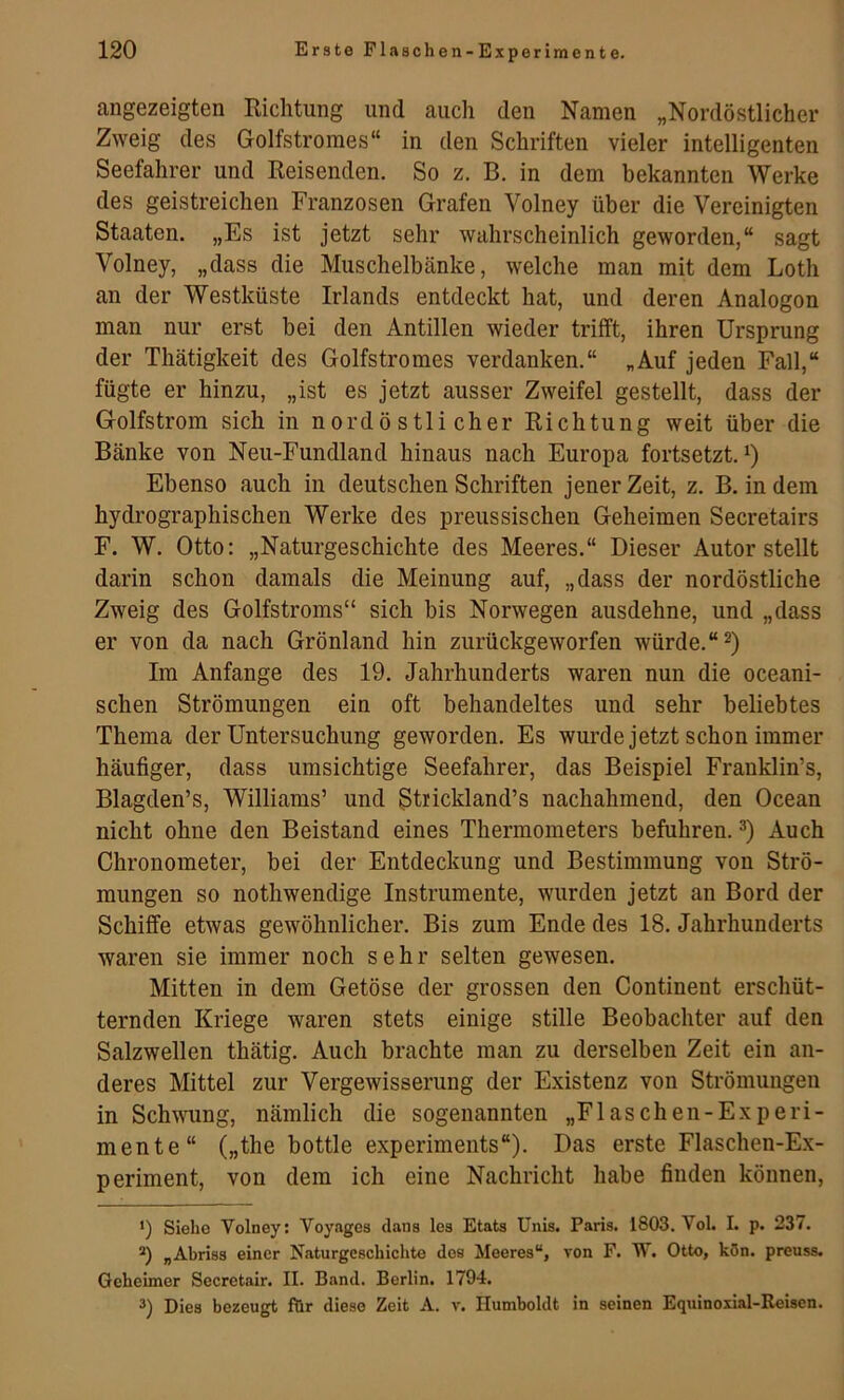 angezeigten Richtung und auch den Namen „Nordöstlicher Zweig des Golfstromes“ in den Schriften vieler intelligenten Seefahrer und Reisenden. So z. B. in dem bekannten Werke des geistreichen Franzosen Grafen Volney über die Vereinigten Staaten. „Es ist jetzt sehr wahrscheinlich geworden,“ sagt Volney, „dass die Muschelbänke, welche man mit dem Loth an der Westküste Irlands entdeckt hat, und deren Analogon man nur erst bei den Antillen wieder trifft, ihren Ursprung der Thätigkeit des Golfstromes verdanken.“ „Auf jeden Fall,“ fügte er hinzu, „ist es jetzt ausser Zweifel gestellt, dass der Golfstrom sich in nordöstlicher Richtung weit über die Bänke von Neu-Fundland hinaus nach Europa fortsetzt. Ebenso auch in deutschen Schriften jener Zeit, z. B. in dem hydrographischen Werke des preussischen Geheimen Secretairs F. W. Otto: „Naturgeschichte des Meeres.“ Dieser Autor stellt darin schon damals die Meinung auf, „dass der nordöstliche Zweig des Golfstroms“ sich bis Norwegen ausdehne, und „dass er von da nach Grönland hin zurückgeworfen würde.“ Im Anfänge des 19. Jahrhunderts waren nun die oceani- schen Strömungen ein oft behandeltes und sehr beliebtes Thema der Untersuchung geworden. Es wurde jetzt schon immer häufiger, dass umsichtige Seefahrer, das Beispiel Franklin’s, Blagden’s, Williams’ und Strickland’s nachahmend, den Ocean nicht ohne den Beistand eines Thermometers befuhren. Auch Chronometer, bei der Entdeckung und Bestimmung von Strö- mungen so nothwendige Instrumente, wurden jetzt an Bord der Schiffe etwas gewöhnlicher. Bis zum Ende des 18. Jahrhunderts waren sie immer noch sehr selten gewesen. Mitten in dem Getöse der grossen den Continent erschüt- ternden Kriege waren stets einige stille Beobachter auf den Salzwellen thätig. Auch brachte man zu derselben Zeit ein an- deres Mittel zur Vergewisserung der Existenz von Strömungen in Schwung, nämlich die sogenannten „Flaschen-Experi- mente“ („the bottle experiments“). Das erste Flaschen-E.x- periment, von dem ich eine Nachricht habe finden können, •) Siehe Volney: Voyages dans les Etats Unis. Paris. 1803. Vol. I. p. 237. *) „Abriss einer Naturgeschichte dos Meeres“, von F. W, Otto, kön. preuss. Geheimer Secretair. II. Band. Berlin. 1794. 3) Dies bezeugt für diese Zeit A. v. Humboldt in seinen Equinoxial-Reisen.