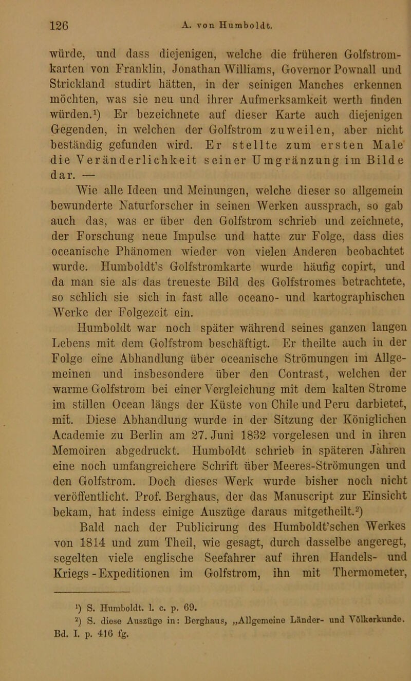 würtle, und dass diejenigen, welche die früheren Golfstrom- karten von Franklin, Jonathan Williams, Governor Pownall und Strickland studirt hätten, in der seinigen Manches erkennen möchten, was sie neu und ihrer Aufmerksamkeit werth finden würden. 1) Er bezeichnete auf dieser Karte auch diejenigen Gegenden, in welchen der Golfstrom zuweilen, aber nicht beständig gefunden wird. Er stellte zum ersten Male die Veränderlichkeit seiner Umgränzung im Bilde dar. — Wie alle Ideen und Meinungen, welche dieser so allgemein bewunderte Naturforscher in seinen Werken aussprach, so gab auch das, was er über den Golfstrom schrieb und zeichnete, der Forschung neue Impulse und hatte zur Folge, dass dies oceanische Phänomen wieder von vielen Anderen beobachtet wurde. Humboldt’s Golfstromkarte wurde häufig copirt, und da man sie als das treueste Bild des Golfstromes betrachtete, so schlich sie sich in fast alle oceano- und kartographischen Werke der Folgezeit ein. Humboldt war noch später während seines ganzen langen Lebens mit dem Golfstrom beschäftigt. Er theilte auch in der Folge eine Abhandlung über oceanische Strömungen im Allge- meinen und insbesondere über den Contrast, welchen der warme Golfstrom bei einer Vergleichung mit dem kalten Strome im stillen Ocean längs der Küste von Chile und Peru darbietet, mit. Diese Abhandlung wurde in der Sitzung der Königlichen Academie zu Berlin am 27. Juni 1832 vorgelesen und in ihren Memoiren abgedruckt. Humboldt schrieb in späteren Jahren eine noch umfangreichere Schrift über Meeres-Strömungeu und den Golfstrom. Doch dieses Werk wurde bisher noch nicht veröffentlicht. Prof. Berghaus, der das Manuscript zur Einsicht bekam, hat indess einige Auszüge daraus mitgetheilt.*) Bald nach der Publicirung des Humboldt’schen Werkes von 1814 und zum Theil, wie gesagt, durch dasselbe angeregt, segelten viele englische Seefahrer auf ihren Handels- und Ki’iegs-Expeditionen im Golfstrom, ihn mit Thermometer, >) S. Humboldt. 1. c. p. 69. S. diese Auszüge in: Bergbaus, „Allgemeine Länder- und Völkerkunde. Bd. I. p. 416 fg.