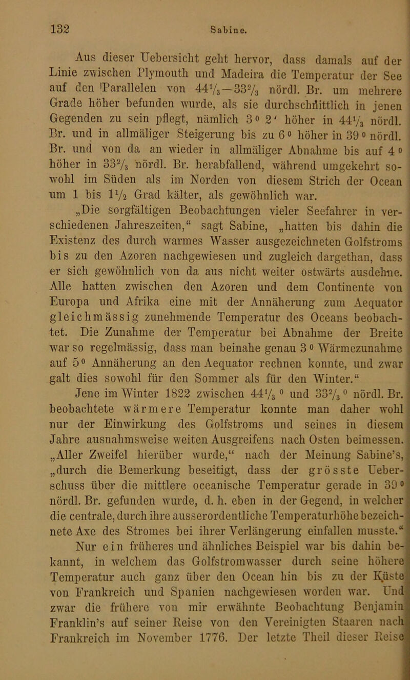 Aus dieser Uebersicht gebt hervor, dass damals auf der Linie zwischen Plymouth und Madeira die Temperatur der See auf den 'Parallelen von 4473—3373 nördl. Br. um mehrere Grade höher befunden wurde, als sie durchschnittlich in jenen Gegenden zu sein pflegt, nämlich 3o 2' höher in 4473 nördl. Br. und in allmäliger Steigerung bis zu 6 o höher in 39 o nördl. Br. und von da an wieder in allmäliger Abnahme bis auf 4 o höher in 3373 nördl. Br. herabfallend, während umgekehrt so- wohl im Süden als im Norden von diesem Strich der Ocean um 1 bis 172 Grad kälter, als gewöhnlich war. „Die sorgfältigen Beobachtungen vieler Seefahrer in ver- schiedenen Jahreszeiten,“ sagt Sabine, „hatten bis dahin die Existenz des durch w^armes Wasser ausgezeichneten Golfstroms bis zu den Azoren nachgewiesen und zugleich dargethan, dass er sich gewöhnlich von da aus nicht weiter ostwärts ausdehne. Alle hatten zwischen den Azoren und dem Continente von Europa und Afrika eine mit der Annäherung zum Aequator gleichmässig zunehmende Temperatur des Oceans beobach- tet. Die Zunahme der Temperatur bei Abnahme der Breite wmr so regelmässig, dass man beinahe genau 3 0 Wärmezunahme ; auf 5 0 Annäherung an den Aequator rechnen konnte, und zwar ; galt dies sowohl für den Sommer als für den Winter.“ | Jene im Winter 1822 zwischen 447s ° und 337s ° nördl. Br. 1 beobachtete wärmere Temperatur konnte man daher wmhl I nur der Einwirkung des Golfstroms und seines in diesem | Jahre ausnahmsweise w'eiten Ausgreifens nach Osten beimessen. „Aller Zweifel hierüber wairde,“ nach der Meinung Sabine’s,; „durch die Bemerkung beseitigt, dass der grösste Ueber- schuss über die mittlere oceanische Temperatur gerade in 39® nördl. Br. gefunden wurde, d. h. eben in der Gegend, in welcher die centrale, durch ihre ausserordentliche Temperaturhöhe bezeich- nete Axe des Stromes bei ihrer Verlängerung einfallen musste.“ Nur e i n früheres und ähnliches Beispiel w'ar bis dahin be- kannt, in welchem das Golfstromwasser durch seine höhere Temperatur auch ganz über den Ocean hin bis zu der Knüste von Frankreich und Spanien nachgewüesen worden war. Und zwar die frühere von mir erwähnte Beobachtung Benjamin Franklin’s auf seiner Keise von den Vereinigten Staaren nach Frankreich im November 1776. Der letzte Theil dieser Pieise