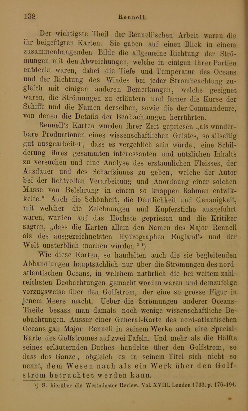 Der wichtigste Tlieil der Rennell’schen Arbeit waren die \ ihr beigefügten Karten. Sie gaben auf einen Blick in einem i zusammenhängenden Bilde die allgemeine Iiichtimg der Strö- ’ mungen mit den Abweichungen, welche in einigen ihrer Partien ! entdeckt waren, dabei die Tiefe und Temperatur des Oceans ‘ und der Richtung des Windes bei jeder Strombeachtung zu- ^ gleich mit einigen anderen Bemerkungen, welche geeignet ; waren, die Strömungen zu erläutern und ferner die Kurse der Schiffe und die Namen derselben, sowie die der Commandeure, von denen die Details der Beobachtungen herrührten. Rennell’s Karten wurden ihrer Zeit gepriesen „als wunder- bare Productionen eines wissenschaftlichen Geistes, so allseitig gut ausgearbeitet, dass es vergeblich sein würde, eine Schil- derung ihres gesammteu interessanten und nützlichen Inhalts zu versuchen und eine Analyse des erstaunlichen Fleisses, der Ausdauer und des Scharfsinnes zu geben, welche der Autor bei der lichtvollen Verarbeitung und Anordnung einer solchen Masse von Belehrung in einem so knappen Rahmen entwik- kelte.“ Auch die Schönheit, die Deutlichkeit und Genauigkeit, mit welcher die Zeichnungen und Kupferstiche ausgeführt waren, wurden auf das Höchste gepriesen und die Kritiker sagten, „dass die Karten allein den Namen des Major Rennell als des ausgezeichnetsten Hydrographen Eiigland’s und der Welt unsterblich machen würden.“ i) Wie diese Karten, so handelten auch die sie begleitenden Abhandlungen hauptsächlich nur über die Strömungen des nord- atlantischen Oceans, in welchem natürlich die bei weitem zahl- reichsten Beobachtungen gemacht worden waren und demzufolge vorzugsweise über den Golfstrom, der eine so grosse Figur in jenem Meere macht. Heber die Strömungen anderer Oceans- Theile besass mau damals noch wenige wissenschaftliche Be- obachtungen. Ausser einer General-Karte des nord-atlantischen Oceans gab Major Rennell in seinem Werke auch eine Special- Karte des Golfstromes auf zwei Tafeln. Und mehr als die Hälfte seines erläuternden Buches handelte über den Golfstrom, so dass das Ganze, obgleich es in seinem Titel sich nicht so nennt, dem Wesen nach als ein Werk über den Golf- strom betrachtet werden kann. '■') S. hioriiber die Westininstcr Review. Yol. XVIII. London 1733. p. 17G-194.