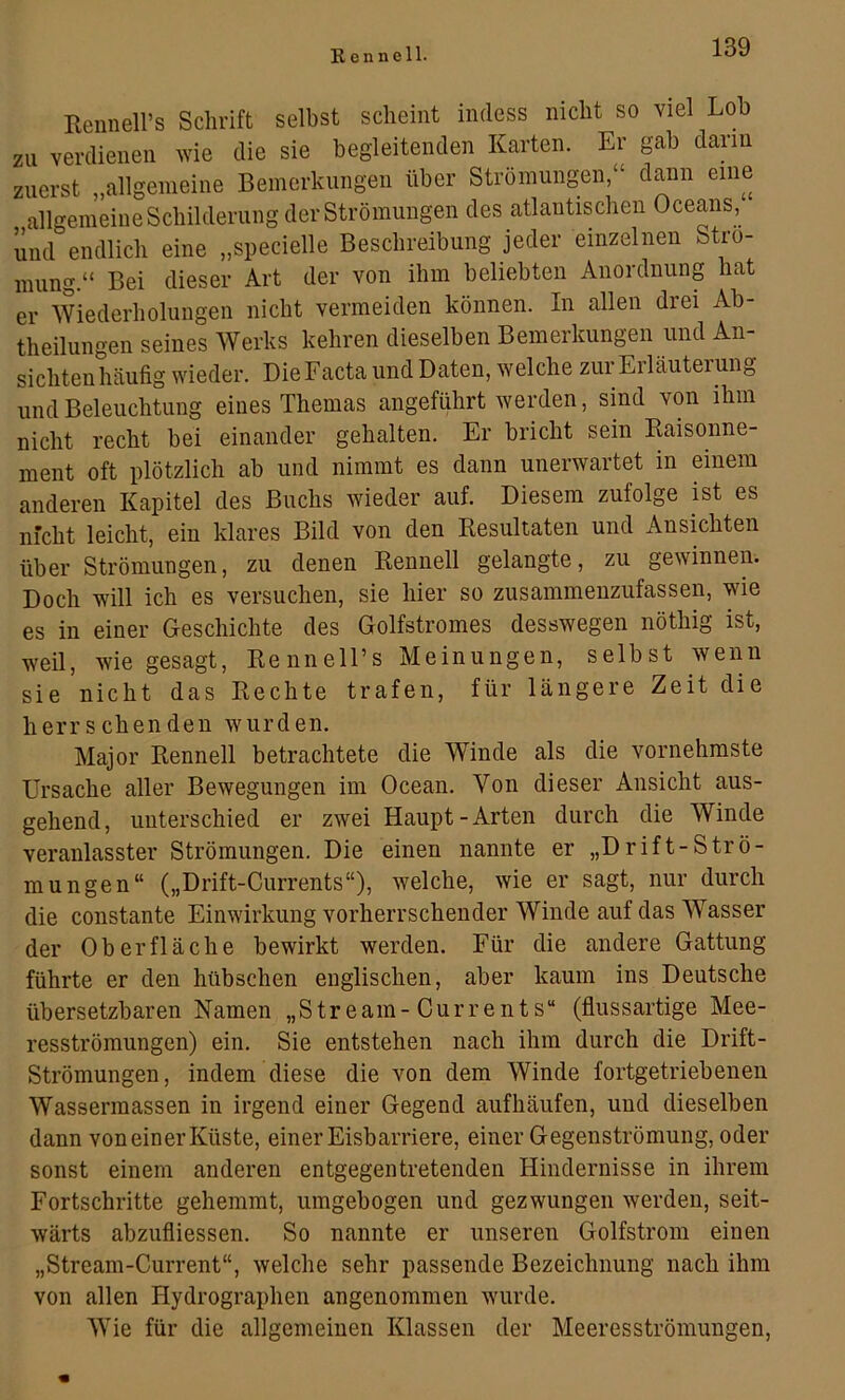 Eennell’s Schrift selbst scheint indess nicht so viel Loh zu verdienen wie die sie begleitenden Karten. Er gab dann zuerst „allgemeine Bemerkungen über Strömungen,“ dann eine allgemeine Schilderung der Strömungen des atlantischen Oceans, und endlich eine „specielle Beschreibung jeder einzelnen Strö- mung.“ Bei dieser Art der von ihm beliebten Anordnung hat er Wiederholungen nicht vermeiden können. In allen drei Ab- theilungen seines Werks kehren dieselben Bemerkungen und An- sichtenhäufig wieder. Die Facta und Daten, welche zur Erläuterung und Beleuchtung eines Themas angeführt werden, sind von ihm nicht recht bei einander gehalten. Er bricht sein Kaisonne- ment oft plötzlich ab und nimmt es dann unerwartet in einem anderen Kapitel des Buchs wieder auf. Diesem zufolge ist es nfcht leicht, ein klares Bild von den Kesultaten und Ansichten über Strömungen, zu denen Rennell gelangte, zu gewinnen. Doch will ich es versuchen, sie hier so zusammenzufassen, wie es in einer Geschichte des Golfstromes desswegen nöthig ist, weil, wie gesagt, RennelPs Meinungen, selbst wenn sie nicht das Rechte trafen, für längere Zeit die herrschenden wurden. Major Rennell betrachtete die Winde als die vornehmste Ursache aller Bewegungen im Ocean. Von dieser Ansicht aus- gehend, unterschied er zwei Haupt-Arten durch die Winde veranlasster Strömungen. Die einen nannte er „Drift-Strö- mungen“ („Drift-Currents“), welche, wie er sagt, nur durch die constante Einwirkung vorherrschender Winde auf das Wasser der Oberfläche bewirkt werden. Für die andere Gattung führte er den hübschen englischen, aber kaum ins Deutsche übersetzbaren Namen „Stream-Currents“ (fiussartige Mee- resströmungen) ein. Sie entstehen nach ihm durch die Drift- Strömungen, indem diese die von dem Winde fortgetriebenen Wassermassen in irgend einer Gegend aufhäufen, und dieselben dann von einer Küste, einer Eisbarriere, einer Gegenströmung, oder sonst einem anderen entgegentretenden Hindernisse in ihrem Fortschritte gehemmt, umgebogen und gezwungen werden, seit- wärts abzufliessen. So nannte er unseren Golfstrom einen „Stream-Current“, welche sehr passende Bezeichnung nach ihm von allen Hydrographen angenommen wurde. Wie für die allgemeinen Klassen der Meeresströmungen,