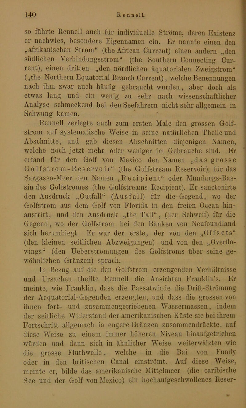 SO führte Renneil auch für individuelle Ströme, deren Existenz er nachwies, besondere Eigennamen ein. Er nannte einen den „afrikanischen Strom“ (the African Current) einen andern „den südlichen Verbindungsstrom“ (the Southern Counecting Cur- rent), einen dritten „den nördlichen äquatorialen Zweigstrom“ („the Northern Equatorial Brauch Current), welche Benennungen nach ihm zwar auch häufig gebraucht wurden, aber doch als etwas lang und ein wenig zu sehr nach wissenschaftlicher Analyse schmeckend bei den Seefahrern nicht sehr allgemein in Schwung kamen. Reunell zerlegte auch zum ersten Male den grossen Golf- strom auf systematische Weise in seine natürlichen Theileund Abschnitte, und gab diesen Abschnitten diejenigen Namen, welche noch jetzt mehr oder weniger im Gebrauche sind. Br erfand für den Golf von Mexico den Namen „das grosse Golfstrom-Reservoir“ (the Gulfstream Reservoir), für das Sargasso-Meer den Namen „Recipient“ oder Mündungs-Bas- sin des Golfstromes (the Gulfstreams Recipient). Er sauctonirte den Ausdruck „Outfall“ (Ausfall) für die Gegend, wo der Golfstrom aus dem Golf von Florida in den freien Ocean hin- austritt, und den Ausdruck „the Tail“, (der Schweif) für die Gegend, wo der Golfstrom bei den Bänken von Neufoundland sich herumbiegt. Er war der erste, der von den „Offsets“ (den kleinen seitlichen Abzweigungen) und von den „Overflo- wings“ (den Ueberströmungen des Golfstroms über seine ge- wöhnlichen Gränzen) sprach. In Bezug auf die den Golfstrom erzeugenden Verhältnisse und Ursachen theilte Rennell die Ansichten Frankliirs. Er meinte, wie Franklin, dass die Passatwinde die Drift-Strömung der Aequatorial-Gegenden erzeugten, und dass die grossen von ihnen fort- und zusainmengetricbenen Wassermassen, indem der seitliche Widerstand der amerikanischen Küste sie bei ihrem Fortschritt allgemach in engere Gränzen zusammendrückte, auf diese Weise zu einem immer höheren Niveau hinaufgetrieben würden und dann sich in ähnlicher Weise weiterwälzten wde die grosse Fluthwelle, welche in die Bai von Fundy oder in den britischen Canal einströmt. Auf diese Weise, meinte er, bilde das amerikanische Mittelnieer (die caribische See mul der Golf von Mexico) ein hochaufgeschwollenes Reser-