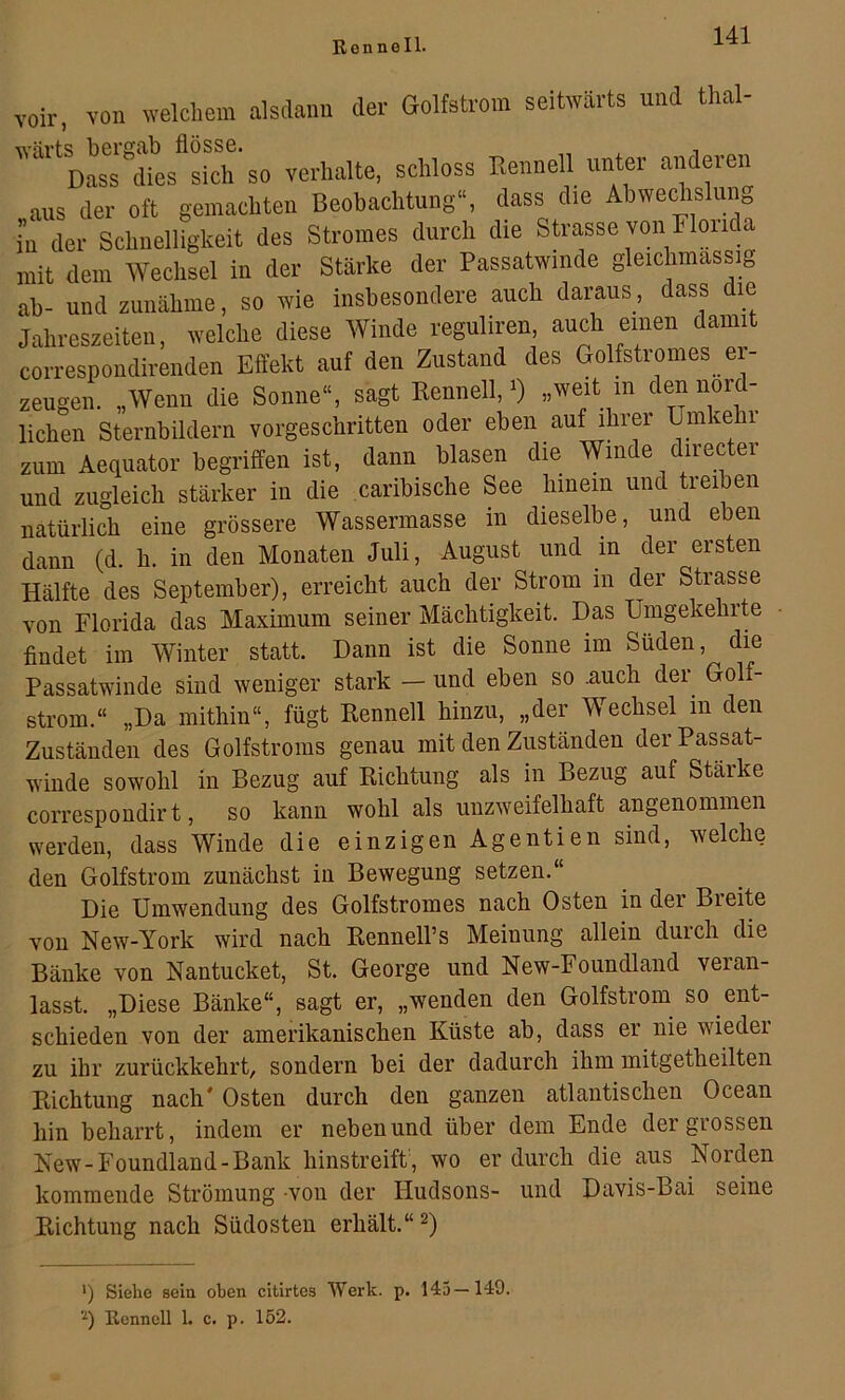 voir, von welchem nlsclann der Golfetrom seitwärts und thal- wärts bergab flösse. , , Dass dies sich so verhalte, schloss Rennell unter anderen aus der oft gemachten Beobachtung“, dass die Abwechslung in der Schnelligkeit des Stromes durch die Strasse von Floiida mit dem Wechsel in der Stärke der Passatwinde gleichmassig ab- und zunähme, so wie insbesondere auch daraus, dass die Jahreszeiten, welche diese Winde reguliren, auch einen damit correspondirenden Effekt auf den Zustand des Golfstromes ei- zeugen. „Wenn die Sonne“, sagt Kenneil, 0 „weit in den nörd- lichen Sternbildern vorgeschritten oder eben auf ihrer Uinke i zum Aequator begriffen ist, dann blasen die Winde directer und zugleich stärker in die caribische See hinein und treiben natürlich eine grössere Wassermasse in dieselbe, und eben dann (d. h. in den Monaten Juli, August und in der ersten Hälfte des September), erreicht auch der Strom in der Strasse Yon Florida das Maximum seiner Mächtigkeit. Das Umgekehrte findet im Winter statt. Dann ist die Sonne im Süden, die Passatwinde sind weniger stark — und eben so .auch der^ Golf- strom.“ „Da mithin“, fügt Renneil hinzu, „der Wechsel in den Zuständen des Golfstroms genau mit den Zuständen derPassat- wiude sowohl in Bezug auf Richtung als in Bezug auf Stärke correspoudirt, so kann wohl als unzweifelhaft angenommen werden, dass Winde die einzigen Agentien sind, welche den Golfstrom zunächst in Bewegung setzen.“ Die Umwendung des Golfstromes nach Osten in der Breite von New-York wird nach Rennell’s Meinung allein durch die Bänke von Nantucket, St. George und New-Foundland veran- lasst. „Diese Bänke“, sagt er, „wenden den Golfstrom so ent- schieden von der amerikanischen Küste ab, dass er nie wieder zu ihr zurückkehrt, sondern bei der dadurch ihm mitgetheilten Richtung nach' Osten durch den ganzen atlantischen Ocean hin beharrt, indem er neben und über dem Ende der grossen Kew-Foundland-Bank hinstreift) wo er durch die aus Norden kommende Strömung -von der Hudsons- und Davis-Bai seine Richtung nach Südosten erhält.“ ') Siehe sein oben citirtes Werk. p. 145—149. 'q Renncll 1. c. p. 152.