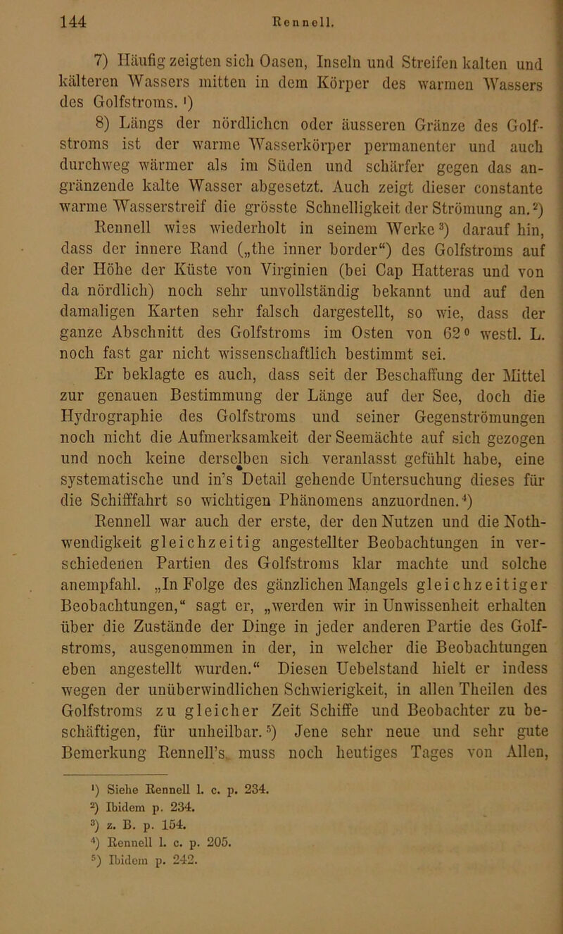 7) Häufig zeigten sich Oasen, Inseln und Streifen kalten und kälteren Wassers mitten in dem Körper des warmen Wassers des Golfstroms,') 8) Längs der nördlichen oder äusseren Gränze des Golf- stroms ist der warme Wasserkörper permanenter und auch durchweg wärmer als im Süden und schärfer gegen das an- gränzende kalte Wasser abgesetzt. Auch zeigt dieser constante warme Wasserstreif die grösste Schnelligkeit der Strömung an, Kennen wies wiederholt in seinem Werke daraufhin, dass der innere Kand („the inner border“) des Golfstroms auf der Höhe der Küste von Virginien (bei Cap Hatteras und von da nördlich) noch sehr unvollständig bekannt und auf den damaligen Karten sehr falsch dargestellt, so wie, dass der ganze Abschnitt des Golfstroms im Osten von 62« westl, L, noch fast gar nicht wissenschaftlich bestimmt sei. Er beklagte es auch, dass seit der Beschaffung der IMittel zur genauen Bestimmung der Länge auf der See, doch die Hydrographie des Golfstroms und seiner Gegenströmungen noch nicht die Aufmerksamkeit der Seemächte auf sich gezogen und noch keine derselben sich veranlasst gefühlt habe, eine systematische und in’s Detail gehende Untersuchung dieses für die Schifffahrt so wuchtigen Phänomens anzuordnen, ■‘) Kennen war auch der erste, der den Nutzen und die Noth- w^endigkeit gleichzeitig angestellter Beobachtungen in ver- schiedenen Partien des Golfstroms klar machte und solche anempfahl, „In Folge des gänzlichen Mangels gleichzeitiger Beobachtungen,“ sagt er, „werden wir in Unwissenheit erhalten über die Zustände der Dinge in jeder anderen Partie des Golf- stroms, ausgenommen in der, in w^elcher die Beobachtungen eben angestellt wurden,“ Diesen Uebelstand hielt er indess wegen der unüberwindlichen Schwierigkeit, in allen Theilen des Golfstroms zu gleicher Zeit Schiffe und Beobachter zu be- schäftigen, für unheilbar, Jene sehr neue und sehr gute Bemerkung Kennell’s. muss noch heutiges Tages von Allen, ') Siehe Renneil 1, c. p. 234. *) Ibidem p. 234. 3) z. B. p. 154. '•) Renneil 1. c. p. 205. 3) Ibidem p. 242.