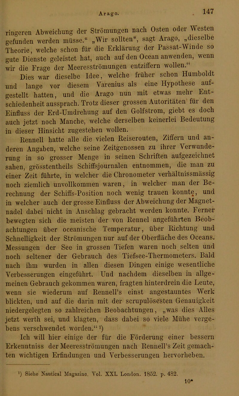 ringeren Abweichung der Strömungen nach Osten oder Westen gefunden werden müsse.“ „Wir sollten“, sagt Arago, „dieselbe Theorie, welche schon für die Erklärung der Passat-Winde so gute Dienste geleistet hat, auch auf den Ocean anwenden, wenn wir die Frage der Meeresströmungen entziffern wollen. Dies war dieselbe Idee, welche früher schon Humboldt und lange vor diesem Varenius als eine Hypothese auf- gestellt hatten, und die Arago nun mit etwas mehr Ent- schiedenheit aussprach. Trotz dieser grossen Autoritäten für den Einfluss der Erd-Umdrehung auf den Golfstrom, giebt es doch auch jetzt noch Manche, welche derselben keinerlei Bedeutung in dieser Hinsicht zugestehen wollen. Eennell hatte alle die vielen Reiserouten, Ziffern und an- deren Angaben, welche seine Zeitgenossen zu ihrer Verwunde- rung in so grosser Menge in seinen Schriften aufgezeichnet sahen, grösstentheils Schiffsjournalen entnommen, die man zu einer Zeit führte, in welcher die Chronometer verhältnissmässig noch ziemlich unvollkommen waren, in welcher man der Be- rechnung der Schiffs-Position noch wenig trauen konnte, und in welcher auch der grosse Einfluss der Abweichung der Magnet- nadel dabei nicht in Anschlag gebracht werden konnte. Ferner bewegten sich die meisten der von Rennel angeführten Beob- achtungen über oceanische Temperatur, über Richtung und Schnelligkeit der Strömungen nur auf der Oberfläche des Oceans. Messungen der See in grossen Tiefen waren noch_ selten und noch seltener der Gebrauch des Tiefsee-Thermometers. Bald nach ihm wurden in allen diesen Dingen einige wesentliche Verbesserungen eingeführt. Und nachdem dieselben in allge- meinen Gebrauch gekommen waren, fragten hinterdrein die Leute, wenn sie wiederum auf RenneH’s einst angestauntes Werk blickten, und auf die darin mit der scrupulösesten Genauigkeit niedergelegten so zahlreichen Beobachtungen, „was dies Alles jetzt werth sei, und klagten, dass dabei so viele Mühe verge- bens verschwendet worden.“^) Ich will hier einige der für die Förderung einer bessern Erkenntniss der Meeresströmungen nach Rennell’s Zeit gemach- ten wichtigen Erfindungen und Verbesserungen hervorheben. ') Siehe Nautical Magazine. Vol. XXL London. 1852. p. 482. 10*