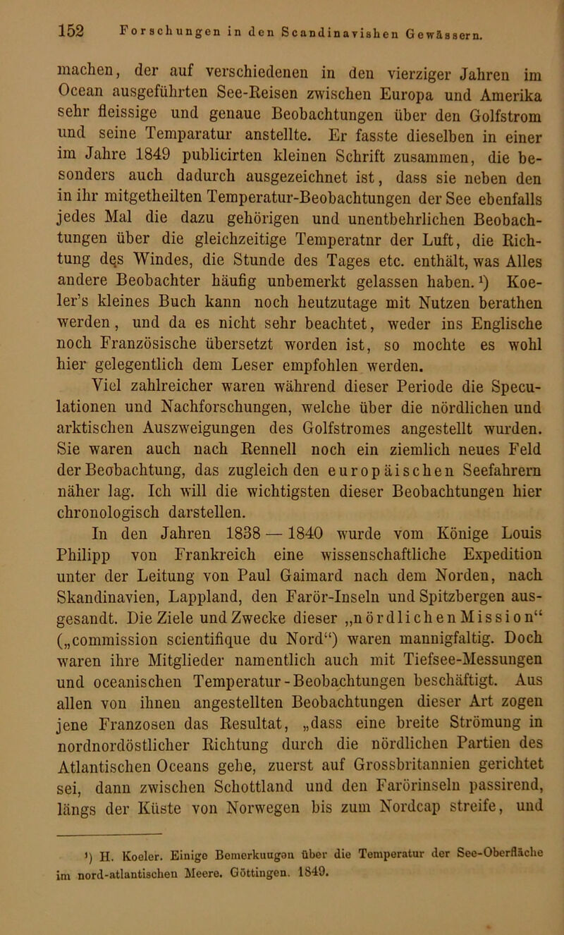 iiiacliGn, der auf verschiedeiieu in den vierziger Jahren im Ocean ausgeführten See-Keisen zwischen Europa und Amerika sehr fleissige und genaue Beobachtungen über den Golfstrom und seine Temparatur anstellte. Er fasste dieselben in einer im Jahre 1849 publicirten kleinen Schrift zusammen, die be- sonders auch dadurch ausgezeichnet ist, dass sie neben den in ihr mitgetheilten Temperatur-Beobachtungen der See ebenfalls jedes Mal die dazu gehörigen und unentbehrlichen Beobach- tungen über die gleichzeitige Temperatnr der Luft, die Eich- tung dQS Windes, die Stunde des Tages etc. enthält, was Alles andere Beobachter häufig unbemerkt gelassen haben. Koe- ler’s kleines Buch kann noch heutzutage mit Nutzen berathen werden, und da es nicht sehr beachtet, weder ins Englische noch Französische übersetzt worden ist, so mochte es wohl hier gelegentlich dem Leser empfohlen werden. Viel zahlreicher waren während dieser Periode die Specu- lationen und Nachforschungen, welche über die nördlichen und arktischen Auszweigungen des Golfstromes angestellt wurden. Sie waren auch nach Eennell noch ein ziemlich neues Feld der Beobachtung, das zugleich den europäischen Seefahrern näher lag. Ich will die wichtigsten dieser Beobachtungen hier chronologisch darstellen. In den Jahren 1838 — 1840 wurde vom Könige Louis Philipp von Frankreich eine wissenschaftliche Expedition unter der Leitung von Paul Gaimard nach dem Norden, nach Skandinavien, Lappland, den Farör-Inseln und Spitzbergen aus- gesandt. Die Ziele und Zwecke dieser „nördlichen Mission“ („Commission scientifique du Nord“) waren mannigfaltig. Doch w'aren ihre Mitglieder namentlich auch mit Tiefsee-Messungen und oceanischen Temperatur-Beobachtungen beschäftigt. Aus allen von ihnen angestellten Beobachtungen dieser Art zogen jene Franzosen das Resultat, „dass eine breite Strömung in nordnordöstlicher Richtung durch die nördlichen Partien des Atlantischen Oceans gehe, zuerst auf Grossbritannien gerichtet sei, dann zwischen Schottland und den Farörinseln passirend, längs der Küste von Norwegen bis zum Nordcap streife, und ') H. Koeler. Einige Bomorkuugea über die Temperatur der See-Oberfläche im nord-atlantischen Meere. Göttingen. 1849.