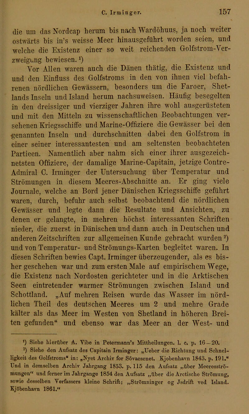 die um das Nordcap herum bis nach Wardöhuus, ja noch weiter ostwärts bis in’s weisse Meer hinausgeführt worden seien, und welche die Existenz einer so weit reichenden Golfstrom-Ver- zweigung bewiesen. Vor Allen waren auch die Dänen thätig, die Existenz und und den Einfluss des Golfstroms in den von ihnen viel befah- renen nördlichen Gewässern, besonders um die Faroer, Shet- lands Inseln und Island herum nachsuweisen. Häufig besegelten in den dreissiger und vierziger Jahren ihre wohl ausgerüsteten und mit den Mitteln zu wissenschaftlichen Beobachtungen ver- sehenen Kriegsschiffe und Marine-Offiziere die Gewässer bei den -genannten Inseln und durchschnitten dabei den Golfstrom in einer seiner interessantesten und am seltensten beobachteten Partieen. Namentlich aber nahm sich einer ihrer ausgezeich- netsten Offiziere, der damalige Marine-Capitain, jetzige Contre- Admiral C. Irminger der Untersuchung über Temperatur und Strömungen in diesem Meeres-Abschnitte an. Er ging viele Journale, welche an Bord jener Dänischen Kriegsschiffe geführt waren, durch, befuhr auch selbst beobachtend die nördlichen Gewässer und legte dann die Kesultate und Ansichten, zu denen er gelangte, in mehren höchst interessanten Schriften nieder, die zuerst in Dänischen und dann auch in Deutschen und anderen Zeitschriften zur allgemeinen Kunde gebracht wurden und von Temperatur- und Strömungs-Karten begleitet waren. In diesen Schriften bewies Capt. Irminger überzeugender, als es bis- her geschehen war und zum ersten Male auf empirischem Wege, die Existenz nach Nordosten gerichteter und in die Arktischen Seen eintretender warmer Strömungen zwischen Island und Schottland. „Auf mehren Reisen wurde das Wasser im nörd- lichen Theil des deutschen Meeres um 2 und mehre Grade kälter als das Meer im Westen von Shetland in höheren Brei- ten gefunden“ und ebenso war das Meer an der West- und ') Siehe hierüber A. Vibe in Petermann’s Mittheilungen. 1. c. p. 16 — 20. ^ Siehe den Aufsatz des Capitain Irminger: „Ueber die Richtung und Schnel- ligkeit des Golfstroms“ in: „Nyet Archiv for Sövaesenet. Kjobenhavn 1843. p. 191.“ Und in demselben Archiv Jahrgang 1853. p. 115 den Aufsatz „über Meeresströ- mungen“ und ferner im Jahrgange 1854 den Aufsatz „über die Arctische Strömung, sowie desselben Verfassers kleine Schrift: „Strömninger og Jsdrift ved Island. Kjöbenhavn 1861,“