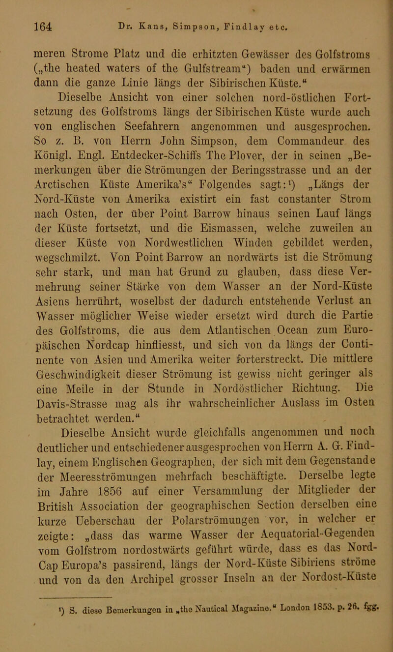 1 meren Strome Platz und die erhitzten Gewässer des Golfstroms („the lieated waters of the Gulfstream“) baden und erwärmen dann die ganze Linie längs der Sibirischen Küste.“ Dieselbe Ansicht von einer solchen nord-östlichen Fort- setzung des Golfstroms längs der Sibirischen Küste wurde auch von englischen Seefahrern angenommen und ausgesprochen. So z. B, von Herrn John Simpson, dem Commandeur des Königl. Engl. Entdecker-Schiffs The Plover, der in seinen „Be- merkungen über die Strömungen der Beringsstrasse und an der Arctischen Küste Amerika’s“ Folgendes sagt:’) „Längs der Nord-Küste von Amerika existirt ein fast constanter Strom nach Osten, der über Point Barrow hinaus seinen Lauf längs der Küste fortsetzt, und die Eismassen, welche zuweilen an dieser Küste von Nordwestlichen Winden gebildet werden, wegschmilzt. Von Point Barrow an nordwärts ist die Strömung sehr stark, und man hat Grund zu glauben, dass diese Ver- mehrung seiner Stärke von dem Wasser an der Nord-Küste Asiens herrührt, woselbst der dadurch entstehende Verlust an Wasser möglicher Weise wieder ersetzt wird durch die Partie des Golfstroms, die aus dem Atlantischen Ocean zum Euro- päischen Nordcap hinfliesst, und sich von da längs der Conti- nente von Asien und Amerika weiter forterstreckt. Die mittlere Geschwindigkeit dieser Strömung ist gewiss nicht geringer als eine Meile in der Stunde in Nordöstlicher Richtung. Die Davis-Strasse mag als ihr wahrscheinlicher Auslass im Osten betrachtet werden.“ Dieselbe Ansicht wurde gleichfalls angenommen und noch deutlicher und entschiedener ausgesprochen von Herrn A. G. Find- lay, einem Englischen Geographen, der sich mit dem Gegenstände der Meeresströmungen mehrfach beschäftigte. Derselbe legte im Jahre 1856 auf einer Versammlung der Mitglieder der British Association der geographischen Section derselben eine kurze Ueberschau der Polarströmungen vor, in welcher er zeigte: „dass das warme Wasser der Aequatorial-Gegenden vom Golfstrom nordostwärts geführt würde, dass es das Nord- Cap Europa’s passirend, längs der Nord-Küste Sibiriens ströme und von da den Archipel grosser Inseln an der Nordost-Küste *) S. diese Bemerkungen in »the Nautical Magazine.“ London 1853. p. 26. fgg.