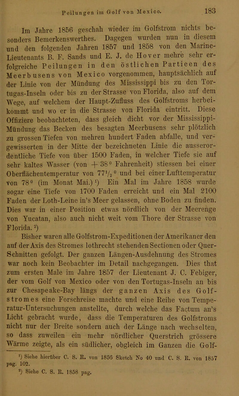 Peilungen im Golf von Jlexico. Im Jahre 1856 geschah wieder im Golfstrom nichts be- sonders Bemerkenswerthes. Dagegen wurden nun in diesem und den folgenden Jahren 1857 und 1858 von den Marine- Lieutenants B. F. Sands und E. J. de Hover mehre sehr er- folgreiche Peilungen in den östlichen Partieen des Meerbusens von Mexico vorgenommen, hauptsächlich auf der Linie von der Mündung des Mississippi bis zu den Tor- tugas-Inseln oder bis zu der Strasse von Florida, also auf dem Wege, auf welchem der Haupt-Zufluss des Golfstroms herbei- kommt und wo er in die Strasse von Florida eintritt. Diese Offiziere beobachteten, dass gleich dicht vor der Mississippi- Mündung das Becken des besagten Meerbusens sehr plötzlich zu grossen Tiefen von mehren hundert Faden abfalle, und ver- gewisserten in der Mitte der bezeichneten Linie die ausseror- dentliche Tiefe von über 1500 Faden, in welcher Tiefe sie auf sehr kaltes Wasser (von 38 ° Fahrenheit) stiessen bei einer Oberflächentemperatur von 7772® und bei einer Lufttemperatur von 78 ® (im Monat Mai.) 7 Ein Mal im Jahre 1858 wurde sogar eine Tiefe von 1700 Faden erreicht und ein Mal 2100 Faden der Loth-Leine in’s Meer gelassen, ohne Boden zu finden. Dies war in einer Position etwas nördlich von der Meerenge von Yucatan, also auch nicht weit vom Thore der Strasse von Florida. 7 Bisher waren alle Golfstrom-Expeditionen der Amerikaner den auf der Axis des Stromes lothrecht stehenden Sectionen oder Quer- schnitten gefolgt. Der ganzen Längen-Ausdehnung des Stromes war noch kein Beobachter im Detail nachgegangen. Dies that zum ersten Male im Jahre 1857 der Lieutenant J. C. Febiger, der vom Golf von Mexico oder von den Tortugas-Inseln au bis zur Chesapeake-Bay längs der ganzen Axis des Golf- strom es eine Forschreise machte und eine Eeihe von Tempe- ratur-Untersuchungen anstellte, durch welche das Facüim an’s Licht gebracht wurde, dass die Temperaturen des Golfstroms nicht nur der Breite sondern auch der Länge nach wechselten, so dass zuweilen ein mehr nördlicher Querstrich grössere Wärme zeigte, als ein südlicher, obgleich im Ganzen die Golf- ') Siehe hierüber C. S. R. von 1856 Sketch No 40 und C. S. R. von 1857 pag. 102.